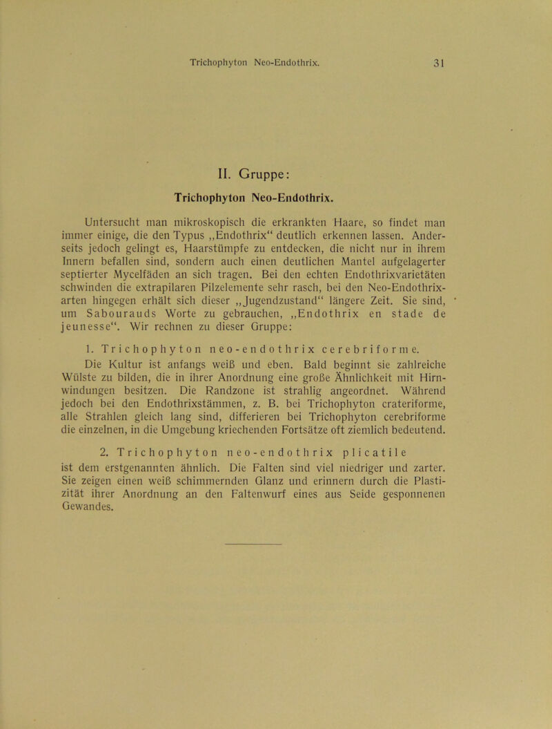 II. Gruppe: Trichophyton Neo-Endothrix. Untersucht man mikroskopisch die erkrankten Haare, so findet man immer einige, die den Typus ,,Endothrix“ deutlich erkennen lassen. Ander- seits jedoch gelingt es, Haarstümpfe zu entdecken, die nicht nur in ihrem Innern befallen sind, sondern auch einen deutlichen Mantel aufgelagerter septierter Mycelfäden an sich tragen. Bei den echten Endothrixvarietäten schwinden die extrapilaren Pilzelemente sehr rasch, bei den Neo-Endothrix- arten hingegen erhält sich dieser „Jugendzustand“ längere Zeit. Sie sind, um Sabourauds Worte zu gebrauchen, ,,Endothrix en stade de jeunesse“. Wir rechnen zu dieser Gruppe: 1. Trichophyton neo-endothrix cerebriforme. Die Kultur ist anfangs weiß und eben. Bald beginnt sie zahlreiche Wülste zu bilden, die in ihrer Anordnung eine große Ähnlichkeit mit Hirn- windungen besitzen. Die Randzone ist strahlig angeordnet. Während jedoch bei den Endothrixstämmen, z. B. bei Trichophyton crateriforme, alle Strahlen gleich lang sind, differieren bei Trichophyton cerebriforme die einzelnen, in die Umgebung kriechenden Fortsätze oft ziemlich bedeutend. 2. Trichophyton neo-endothrix plicatile ist dem erstgenannten ähnlich. Die Falten sind viel niedriger und zarter. Sie zeigen einen weiß schimmernden Glanz und erinnern durch die Plasti- zität ihrer Anordnung an den Faltenwurf eines aus Seide gesponnenen Gewandes.