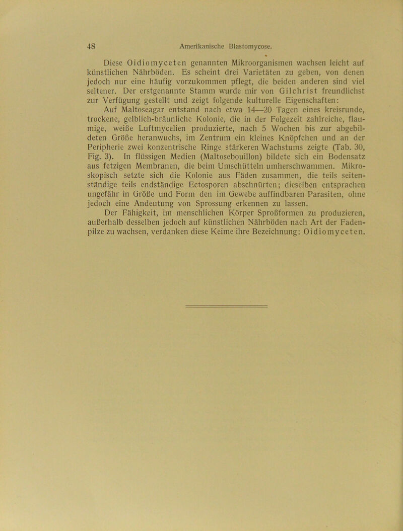 Diese Oidiomyceten genannten Mikroorganismen wachsen leicht auf künstlichen Nährböden. Es scheint drei Varietäten zu geben, von denen jedoch nur eine häufig vorzukommen pflegt, die beiden anderen sind viel seltener. Der erstgenannte Stamm wurde mir von Gilchrist freundlichst zur Verfügung gestellt und zeigt folgende kulturelle Eigenschaften: Auf Maltoseagar entstand nach etwa 14—20 Tagen eines kreisrunde, trockene, gelblich-bräunliche Kolonie, die in der Folgezeit zahlreiche, flau- mige, weiße Luftmycelien produzierte, nach 5 Wochen bis zur abgebil- deten Größe heranwuchs, im Zentrum ein kleines Knöpfchen und an der Peripherie zwei konzentrische Ringe stärkeren Wachstums zeigte (Tab. 30, Fig. 3). ln flüssigen Medien (Maltosebouillon) bildete sich ein Bodensatz aus fetzigen Membranen, die beim Umschütteln umherschwammen. Mikro- skopisch setzte sich die Kolonie aus Fäden zusammen, die teils seiten- ständige teils endständige Ectosporen abschnürten; dieselben entsprachen ungefähr in Größe und Form den im Gewebe auffindbaren Parasiten, ohne jedoch eine Andeutung von Sprossung erkennen zu lassen. Der Fähigkeit, im menschlichen Körper Sproßformen zu produzieren, außerhalb desselben jedoch auf künstlichen Nährböden nach Art der Faden- pilze zu wachsen, verdanken diese Keime ihre Bezeichnung: Oidiomyceten.