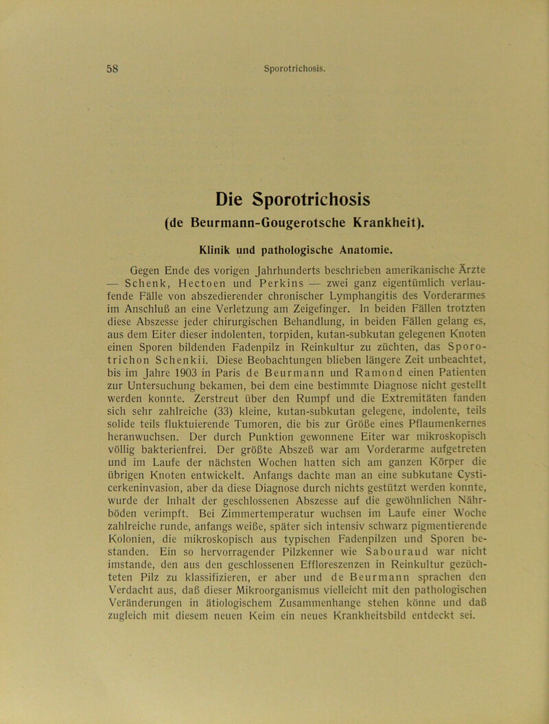 Die Sporotrichosis (de Beurmann-Gougerotsche Krankheit). Klinik und pathologische Anatomie. Gegen Ende des vorigen Jahrhunderts beschrieben amerikanische Ärzte — Schenk, Hectoen und Perkins — zwei ganz eigentümlich verlau- fende Fälle von abszedierender chronischer Lymphangitis des Vorderarmes im Anschluß an eine Verletzung am Zeigefinger, ln beiden Fällen trotzten diese Abszesse jeder chirurgischen Behandlung, in beiden Fällen gelang es, aus dem Eiter dieser indolenten, torpiden, kutan-subkutan gelegenen Knoten einen Sporen bildenden Fadenpilz in Reinkultur zu züchten, das Sporo- trichon Schenkii. Diese Beobachtungen blieben längere Zeit unbeachtet, bis im Jahre 1903 in Paris de Beurmann und Ramond einen Patienten zur Untersuchung bekamen, bei dem eine bestimmte Diagnose nicht gestellt werden konnte. Zerstreut über den Rumpf und die Extremitäten fanden sich sehr zahlreiche (33) kleine, kutan-subkutan gelegene, indolente, teils solide teils fluktuierende Tumoren, die bis zur Größe eines Pflaumenkernes heranwuchsen. Der durch Punktion gewonnene Eiter war mikroskopisch völlig bakterienfrei. Der größte Abszeß war am Vorderarme aufgetreten und im Laufe der nächsten Wochen hatten sich am ganzen Körper die übrigen Knoten entwickelt. Anfangs dachte man an eine subkutane Cysti- cerkeninvasion, aber da diese Diagnose durch nichts gestützt werden konnte, wurde der Inhalt der geschlossenen Abszesse auf die gewöhnlichen Nähr- böden verimpft. Bei Zimmertemperatur wuchsen im Laufe einer Woche zahlreiche runde, anfangs weiße, später sich intensiv schwarz pigmentierende Kolonien, die mikroskopisch aus typischen Fadenpilzen und Sporen be- standen. Ein so hervorragender Pilzkenner wie Sabouraud war nicht imstande, den aus den geschlossenen Effloreszenzen in Reinkultur gezüch- teten Pilz zu klassifizieren, er aber und de Beurmann sprachen den Verdacht aus, daß dieser Mikroorganismus vielleicht mit den pathologischen Veränderungen in ätiologischem Zusammenhänge stehen könne und daß zugleich mit diesem neuen Keim ein neues Krankheitsbild entdeckt sei.