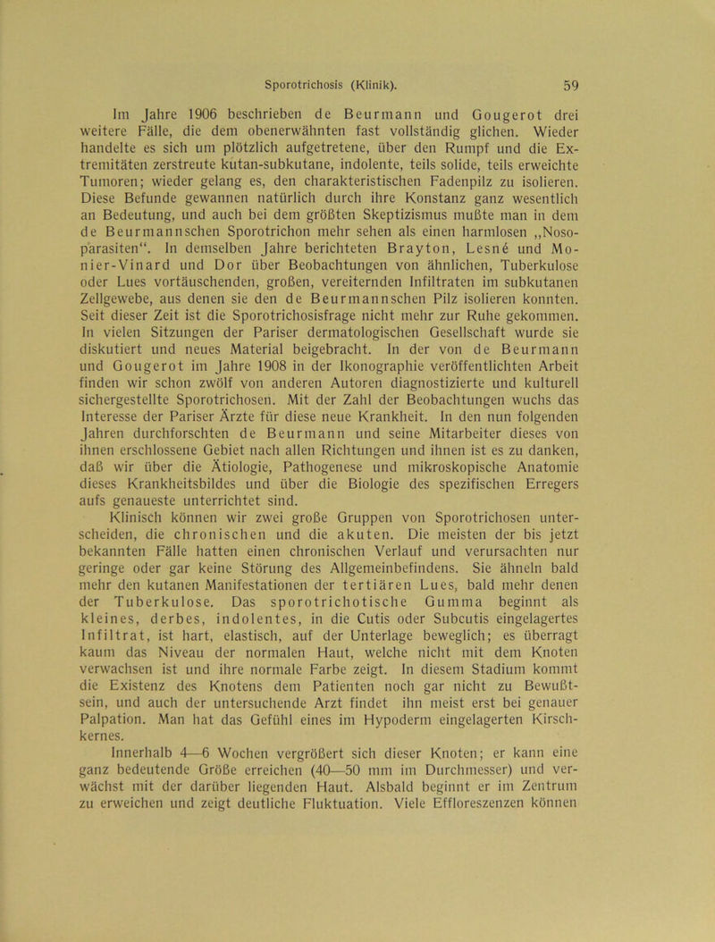 Im Jahre 1906 beschrieben de Beurmann und Gougerot drei weitere Fälle, die dem obenerwähnten fast vollständig glichen. Wieder handelte es sich um plötzlich aufgetretene, über den Rumpf und die Ex- tremitäten zerstreute kutan-subkutane, indolente, teils solide, teils erweichte Tumoren; wieder gelang es, den charakteristischen Fadenpilz zu isolieren. Diese Befunde gewannen natürlich durch ihre Konstanz ganz wesentlich an Bedeutung, und auch bei dem größten Skeptizismus mußte man in dem de Beurmann sehen Sporotrichon mehr sehen als einen harmlosen ,,Noso- parasiten“. ln demselben Jahre berichteten Brayton, Lesne und Mo- nier-Vinard und Dor über Beobachtungen von ähnlichen, Tuberkulose oder Lues vortäuschenden, großen, vereiternden Infiltraten im subkutanen Zellgewebe, aus denen sie den de Beurmannschen Pilz isolieren konnten. Seit dieser Zeit ist die Sporotrichosisfrage nicht mehr zur Ruhe gekommen, ln vielen Sitzungen der Pariser dermatologischen Gesellschaft wurde sie diskutiert und neues Material beigebracht. In der von de Beurmann und Gougerot im Jahre 1908 in der Ikonographie veröffentlichten Arbeit finden wir schon zwölf von anderen Autoren diagnostizierte und kulturell sichergestellte Sporotrichosen. Mit der Zahl der Beobachtungen wuchs das Interesse der Pariser Ärzte für diese neue Krankheit, ln den nun folgenden Jahren durchforschten de Beurmann und seine Mitarbeiter dieses von ihnen erschlossene Gebiet nach allen Richtungen und ihnen ist es zu danken, daß wir über die Ätiologie, Pathogenese und mikroskopische Anatomie dieses Krankheitsbildes und über die Biologie des spezifischen Erregers aufs genaueste unterrichtet sind. Klinisch können wir zwei große Gruppen von Sporotrichosen unter- scheiden, die chronischen und die akuten. Die meisten der bis jetzt bekannten Fälle hatten einen chronischen Verlauf und verursachten nur geringe oder gar keine Störung des Allgemeinbefindens. Sie ähneln bald mehr den kutanen Manifestationen der tertiären Lues, bald mehr denen der Tuberkulose, Das sporotrichotische Gumma beginnt als kleines, derbes, indolentes, in die Cutis oder Subcutis eingelagertes Infiltrat, ist hart, elastisch, auf der Unterlage beweglich; es überragt kaum das Niveau der normalen Haut, welche nicht mit dem Knoten verwachsen ist und ihre normale Farbe zeigt. In diesem Stadium kommt die Existenz des Knotens dem Patienten noch gar nicht zu Bewußt- sein, und auch der untersuchende Arzt findet ihn meist erst bei genauer Palpation. Man hat das Gefühl eines im Hypoderm eingelagerten Kirsch- kernes. Innerhalb 4—6 Wochen vergrößert sich dieser Knoten; er kann eine ganz bedeutende Größe erreichen (40—50 mm im Durchmesser) und ver- wächst mit der darüber liegenden Haut. Alsbald beginnt er im Zentrum zu erweichen und zeigt deutliche Fluktuation. Viele Effloreszenzen können