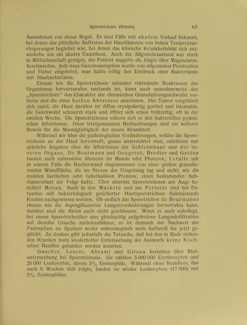 Ausnahmen von dieser Regel, Es sind Fälle mit akutem Verlauf bekannt, bei denen das plötzliche Auftreten der Hautläsionen von hohen Temperatur- steigerungen begleitet war, bei denen das klinische Krankheitsbild sich ent- wickelte wie ein akutes Exanthem. Auch der Allgemeinzustand war stark in .Mitleidenschaft gezogen, der Patient magerte ab, klagte über Magendarm- beschwerden. Jede neue Gummeneruption wurde von allgemeiner Prostration und Fieber eingeleitet, man hatte völlig den Eindruck einer Bakteriämie mit Hautmetastasen. Ebenso wie die Sporotrichosis mitunter stürmische Reaktionen des Organismus hervorzurufen imstande ist, kann auch ausnahmsweise das „Sporotrichom“ den Charakter der chronischen Granulationsgeschwulst ver- lieren und die eines heißen Abszesses annehmen. Der Tumor vergrößert sich rapid, die Haut darüber ist diffus erysipelartig gerötet und ödematös, die Geschwulst schmerzt stark und öffnet sich schon frühzeitig, oft in der zweiten Woche. Die Sporotrichosen nähern sich so den bakteriellen pyämi- schen Infektionen. Diese letztgenannten Beobachtungen sind ein weiterer Beweis für die Mannigfaltigkeit der neuen Krankheit. Während wir über die pathologischen Veränderungen, welche die Sporo- trichosis an der Haut hervorruft, genau unterrichtet sind, existieren nur spärliche Angaben über die Affektionen der Schleimhaut und der in- neren Organe. De Beurmann und Gougerot, Brodier und Gastou fanden auch submuköse Abszesse im Munde oder Pharynx; Letulle sah in seinem Falle die Rachenwand eingenommen von einer großen granulie- renden Wundfläche, die im Niveau der Umgebung lag und nicht, wie die meisten luetischen oder tuberkulösen Prozesse, einen bedeutenden Sub- stanzverlust zur Folge hatte. Über ulzeröse Sporotrichosen am Auge be- richtet Morax. Auch in den Muskeln und am Perioste sind bei Pa- tienten mit bakteriologisch gesicherter Hautsporotrichose fluktuierende Knoten nachgewiesen worden. Ob endlich das Sporotrichon de Beurmanns ebenso wie die Aspergillusarten Lungenveränderungen hervorrufen kann, darüber sind die Akten noch nicht geschlossen. Wenn es auch naheliegt, bei einem Sporotrichotiker eine gleichzeitig aufgetretene Lungeninfiltration auf dieselbe Ursache zurückzuführen, so ist dennoch der Nachweis des Fadenpilzes im Sputum weder mikroskopisch noch kulturell bis jetzt ge- glückt. Zu denken gibt jedenfalls die Tatsache, daß bei den in Rede stehen- den Kranken trotz wiederholter Untersuchung des Auswurfs keine Koch- schen Bazillen gefunden werden konnten. Gaucher, Louste, Abrami und Giroux berichten über Blut- untersuchung bei Sporotrichosis. Sie zählten 5 000 000 Erythrocyten und 20 000 Leukocyten, davon 5% Eosinophile. Während eines Rezidives, das nach 6 Wochen sich zeigte, fanden sie wieder Leukocytose (17 000) mit 5% Eosinophilen.