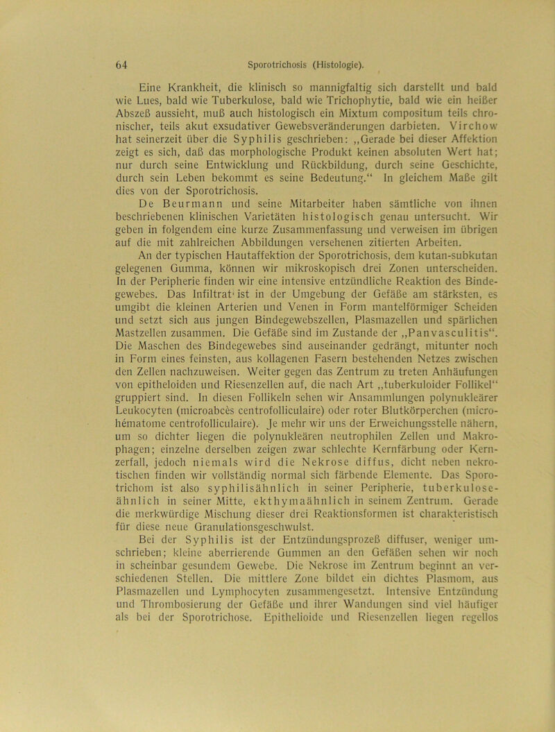 Eine Krankheit, die klinisch so mannigfaltig sich darstellt und bald wie Lues, bald wie Tuberkulose, bald wie Trichophytie, bald wie ein heißer Abszeß aussieht, muß auch histologisch ein Mixtum compositum teils chro- nischer, teils akut exsudativer Gewebsveränderungen darbieten. Virchow hat seinerzeit über die Syphilis geschrieben: ,,Gerade bei dieser Affektion zeigt es sich, daß das morphologische Produkt keinen absoluten Wert hat; nur durch seine Entwicklung und Rückbildung, durch seine Geschichte, durch sein Leben bekommt es seine Bedeutung.“ ln gleichem Maße gilt dies von der Sporotrichosis. De Beurmann und seine Mitarbeiter haben sämtliche von ihnen beschriebenen klinischen Varietäten histologisch genau untersucht. Wir geben in folgendem eine kurze Zusammenfassung und verweisen im übrigen auf die mit zahlreichen Abbildungen versehenen zitierten Arbeiten. An der typischen Hautaffektion der Sporotrichosis, dem kutan-subkutan gelegenen Gumma, können wir mikroskopisch drei Zonen unterscheiden. In der Peripherie finden wir eine intensive entzündliche Reaktion des Binde- gewebes. Das Infiltrat* ist in der Umgebung der Gefäße am stärksten, es umgibt die kleinen Arterien und Venen in Form mantelförmiger Scheiden und setzt sich aus jungen Bindegewebszellen, Plasmazellen und spärlichen Mastzellen zusammen. Die Gefäße sind im Zustande der ,,Panvasculitis“. Die Maschen des Bindegewebes sind auseinander gedrängt, mitunter noch in Form eines feinsten, aus kollagenen Fasern bestehenden Netzes zwischen den Zellen nachzuweisen. Weiter gegen das Zentrum zu treten Anhäufungen von epitheloiden und Riesenzellen auf, die nach Art ,,tuberkuloider Follikel“ gruppiert sind. In diesen Follikeln sehen wir Ansammlungen polynukleärer Leukocyten (microabces centrofolliculaire) oder roter Blutkörperchen (micro- hematome centrofolliculaire). Je mehr wir uns der Erweichungsstelle nähern, um so dichter liegen die polynukleären neutrophilen Zellen und Makro- phagen; einzelne derselben zeigen zwar schlechte Kernfärbung oder Kern- zerfall, jedoch niemals wird die Nekrose diffus, dicht neben nekro- tischen finden wir vollständig normal sich färbende Elemente. Das Sporo- trichom ist also syphilisähnlich in seiner Peripherie, tuberkulose- ähnlich in seiner Mitte, ekthymaähnlich in seinem Zentrum. Gerade die merkwürdige Mischung dieser drei Reaktionsformen ist charakteristisch für diese neue Granulationsgeschwulst. Bei der Syphilis ist der Entzündungsprozeß diffuser, weniger um- schrieben; kleine aberrierende Gummen an den Gefäßen sehen wir noch in scheinbar gesundem Gewebe. Die Nekrose im Zentrum beginnt an ver- schiedenen Stellen. Die mittlere Zone bildet ein dichtes Plasmom, aus Plasmazellen und Lymphocyten zusammengesetzt. Intensive Entzündung und Thrombosierung der Gefäße und ihrer Wandungen sind viel häufiger als bei der Sporotrichose. Epithelioide und Riesenzellen liegen regellos