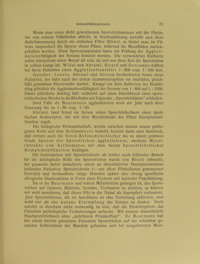 Wenn man einen dicht gewachsenen Sporotrichonrasen mit der Platin- öse von seinem Nährboden abhebt, in Kochsalzlösung zerreibt und diese Aufschwemmung durch ein einfaches Filter filtriert, so findet man im Fil- trate suspendiert die Sporen dieses Pilzes, während die Mycelfäden zurück- gehalten werden. Diese Sporensuspension kann zur Prüfung der Aggluti- nationsfähigkeit des Serums benutzt werden. Die verwendeten Kulturen sollen mindestens einen Monat alt sein, da erst um diese Zeit die Sporulation in vollem Gange ist. Widal und Abrami, Sicard und Descompsstellten bei ihren Patienten einen Agglutinationstiter 1 : 800 resp. 1 : 500 fest. Gaucher, Louste, Abrami und Giroux beobachteten ferner einen Patienten, der bald nach der ersten Gummeneruption ein multiples, gleich- falls gummöses Hautrezidiv darbot. Knapp vor dem Auftreten des Rezidiv stieg plötzlich die Agglutinationsfähigkeit des Serums von 1 : 800 auf 1 : 1500. Dieser plötzliche Anstieg läßt vielleicht auf einen Durchbruch eines sporo- trichotischen Herdes in die Blutbahn mit folgender ,,Sporotrichämie“ schließen. Zwei Fälle de Beurmanns agglutinierten noch ein Jahr nach ihrer Genesung bis zu 1 : 80 resp. 1 : 60. Abrami fand ferner im Serum seines Sporotrichotikers einen spezi- fischen Amboceptor, der mit dem Mycelextrakt des Pilzes Komplement- fixation ergab. Die biologische Verwandtschaft, welche zwischen diesem neuen patho- genen Keim und dem Actinomyces besteht, kommt darin zum Ausdruck, daß erstens auch die Seren Aktin o mykotisch er bis zu einem gewissen Grade Sporen des Sporotrichon agglutinieren, zweitens Mycel- extrakte von Actinomyces mit dem Serum Sporotrichotischer Komplementfixation bedingen. Die Cutireaktion mit Sporotrichosin als letzter noch fehlender Beweis für die ätiologische Rolle des Sporotrichon wurde von Bloch erbracht; der genannte Autor inokulierte einem an disseminierter Hautsporotrichose leidenden Patienten Sporotrichosin (= aus alten Pilzkulturen gewonnener Extrakt) und beobachtete einige Stunden später eine streng spezifische allergische Hautreaktion in Form eines Erytems mit zentraler Papelbildung. Da es de Beurmann und seinen Mitarbeitern gelungen ist, das Sporo- trichon auf Gräsern, Blättern, Gemüse, Tierhaaren zu züchten, so können wir wohl annehmen, daß dieser Pilz in der Natur als Saprophyt vorkommt, jene Sporotrichosen, die im Anschlüsse an eine Verletzung auftreten, sind wohl nur als eine kutane Einimpfung des Keimes zu deuten. Doch scheint es durchaus nicht notwendig zu sein, daß die Eintrittspforte des Parasiten pathologische Veränderungen aufweist. Wir kennen disseminierte Hautsporotrichosen ohne „sichtbaren Primäreffekt“. De Beurmann hat bei einem bereits genesenen Patienten Sporotrichon auf der scheinbar ge- sunden Schleimhaut der Mandeln gefunden und bei neugeborenen Meer-