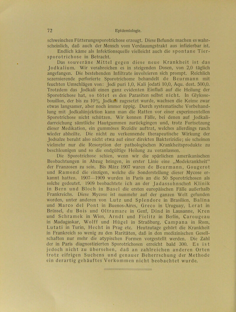schweinclien Fütterungssporotrichose erzeugt. Diese Befunde machen es wahr- scheinlich, daß auch der Mensch vom Verdauungstrakt aus infizierbar ist. Endlich käme als Infektionsquelle vielleicht auch die spontane Tier- sporotrichose in Betracht. Das souveräne Mittel gegen diese neue Krankheit ist das Jodkalium. Wir verabreichen es in steigenden Dosen, von 2,0 täglich angefangen. Die bestehenden Infiltrate involvieren sich prompt. Reichlich sezernierende perforierte Sporotrichome behandelt de Beurmann mit feuchten Umschlägen von: Jodi puri 1,0, Kali jodati 10,0, Aqu. dest. 500,0. Trotzdem das Jodkali einen ganz evidenten Einfluß auf die Heilung der Sporotrichose hat, so tötet es den Parasiten selbst nicht. In Glykose- bouillon, der bis zu 10% Jodkä^i zugesetzt wurde, wachsen die Keime zwar etwas langsamer, aber noch immer üppig. Durch systematische Vorbehand- lung mit Jodkaliinjektion kann man die Ratten vor einer experimentellen Sporotrichose nicht schützen. Wir kennen Fälle, bei denen auf Jodkali- darreichung sämtliche Hautgummen zurückgingen und, trotz Fortsetzung dieser Medikation, ein gummöses Rezidiv auftrat, welches allerdings rasch wieder abheilte. Die nicht zu verkennende therapeutische Wirkung der Jodsalze beruht also nicht etwa auf einer direkten Bakterizidie; sie scheinen vielmehr nur die Resorption der pathologischen Krankheitsprodukte zu beschleunigen und so die endgültige Heilung zu veranlassen. Die Sporotrichose schien, wenn wir die spärlichen amerikanischen Beobachtungen in Abzug bringen, in erster Linie eine ,,Modekrankheit“ der Franzosen zu sein. Bis März 1907 waren de Beurmann, Gougerot und Ramond die einzigen, welche die Sonderstellung dieser Mycose er- kannt hatten. 1907—1909 wurden in Paris an die 50 Sporotrichosen als solche gedeutet. 1909 beobachtete ich an der Jadassohnschert Klinik in Bern und Bloch in Basel die ersten europäischen Fälle außerhalb Frankreichs. Diese Mycose ist nunmehr auf der ganzen Welt gefunden worden, unter anderen von Lutz und Splendore in Brasilien, Balina und Marco del Pont in Buenos-Aires, Greco in Uruguay, Lerat in Brüssel, du Bois und Oltramare in Genf, Dind in Lausanne, Kren und Schramek in Wien, Arndt und Fielitz in Berlin, Carougeau in Madagaskar, Wolff und Hügel in Straßburg, Campana in Rom, Lutati in Turin, Hecht in Prag etc. Heutzutage gehört die Krankheit in Frankreich so wenig zu den Raritäten, daß in den medizinischen Gesell- schaften nur mehr die atypischen Formen vorgestellt werden. Die Zahl der in Paris diagnostizierten Sporotrichosen erreicht bald 300. Es ist jedoch nicht zu übersehen, daß an zahlreichen anderen Orten trotz eifrigen Suchens und genauer Beherrschung der Methode ein derartig gehäuftes Vorkommen nicht beobachtet wurde.