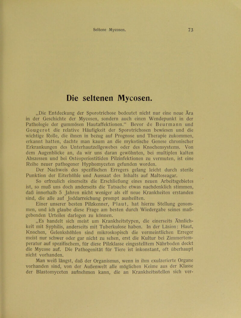 Die seltenen Mycosen. „Die Entdeckung der Sporotrichose bedeutet nicht nur eine neue Ära in der Geschichte der Mycosen, sondern auch einen Wendepunkt in der Pathologie der gummösen Hautaffektionen.“ Bevor de Beurmann und Gougerot die relative Häufigkeit der Sporotrichosen bewiesen und die wichtige Rolle, die ihnen in bezug auf Prognose und Therapie zukommen, erkannt hatten, dachte man kaum an die mykotische Genese chronischer Erkrankungen des Unterhautzellgewebes oder des Knochensystems. Von dem Augenblicke an, da wir uns daran gewöhnten, bei multiplen kalten Abszessen und bei Osteoperiostitiden Pilzinfektionen zu vermuten, ist eine Reihe neuer pathogener Hyphomyceten gefunden worden. Der Nachweis des spezifischen Erregers gelang leicht durch sterile Punktion der Eiterhöhle und Aussaat des Inhalts auf Maltoseagar. So erfreulich einerseits die Erschließung eines neuen Arbeitsgebietes ist, so muß uns doch anderseits die Tatsache etwas nachdenklich stimmen, daß innerhalb 5 Jahren nicht weniger als elf neue Krankheiten erstanden sind, die alle auf Joddarreichung prompt ausheilten. Einer unserer besten Pilzkenner, Plaut, hat hierzu Stellung genom- men, und ich glaube diese Frage am besten durch Wiedergabe seines maß- gebenden Urteiles darlegen zu können. ,,Es handelt sich meist um Krankheitstypen, die einerseits Ähnlich- keit mit Syphilis, anderseits mit Tuberkulose haben, ln der Läsion: Haut, Knochen, Gelenkshöhlen sind mikroskopisch die vermeintlichen Erreger meist nur schwer oder gar nicht zu sehen, erst die Kultur bei Zimmertem- peratur auf spezifischem, für diese Pilzklasse eingestelltem Nährboden deckt die Mycose auf. Die Pathogenität für Tiere ist inkonstant, oft überhaupt nicht vorhanden. Man weiß längst, daß der Organismus, wenn in ihm exulzerierte Organe vorhanden sind, von der Außenwelt alle möglichen Keime aus der Klasse der Blastomyceten aufnehmen kann, die an Krankheitsstellen sich ver-