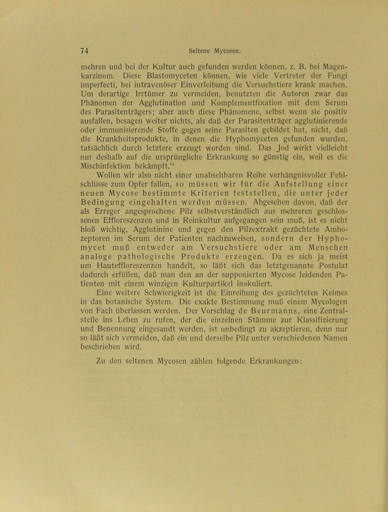 mehren und bei der Kultur auch gefunden werden können, z. B. bei Magen- karzinom. Diese Blastomyceten können, wie viele Vertreter der Fungi imperfecti, bei intravenöser Einverleibung die Versuchstiere krank machen. Um derartige Irrtümer zu vermeiden, benutzten die Autoren zwar das Phänomen der Agglutination und Komplementfixation mit dem Serum des Parasitenträgers; aber auch diese Phänomene, selbst wenn sie positiv ausfallen, besagen weiter nichts, als daß der Parasitenträger agglutinierende oder immunisierende Stoffe gegen seine Parasiten gebildet hat, nicht, daß die Krankheitsprodukte, in denen die Hyphomyceten gefunden wurden, tatsächlich durch letztere erzeugt worden sind. Das Jod wirkt vielleicht nur deshalb auf die ursprüngliche Erkrankung so günstig ein, weil es die Mischinfektion bekämpft.“ Wollen wir also nicht einer unabsehbaren Reihe verhängnisvoller Fehl- schlüsse zum Opfer fallen, so müssen wir für die Aufstellung einer neuen Mycose bestimmte Kriterien feststellen, die unter jeder Bedingung eingehalten werden müssen. Abgesehen davon, daß der als Erreger angesprochene Pilz selbstverständlich aus n'iehreren geschlos- senen Effloreszenzen und in Reinkultur aufgegangen sein muß, ist es nicht bloß wichtig, Agglutinine und gegen den Pilzextrakt gezüchtete Ambo- zeptoren im Serum der Patienten nachzuweisen, sondern der Hypho- mycet muß entweder am Versuchstiere oder am Menschen analoge pathologische Produkte erzeugen. Da es sich ja meist um Hauteffloreszenzen handelt, so läßt sich das letztgenannte Postulat dadurch erfüllen, daß man den an der supponierten Mycose leidenden Pa- tienten mit einem winzigen Kulturpartikel inokuliert. Eine weitere Schwierigkeit ist die Einreihung des gezüchteten Keimes in das botanische System. Die exakte Bestimmung muß einem Mycologen von Fach überlassen werden. Der Vorschlag de Beurmanns, eine Zentral- stelle ins Leben zu rufen, der die einzelnen Stämme zur Klassifizierung und Benennung eingesandt werden, ist unbedingt zu akzeptieren, denn nur so läßt sich vermeiden, daß ein und derselbe Pilz unter verschiedenen Namen beschrieben wird. Zu den seltenen Mycosen zählen folgende Erkrankungen;