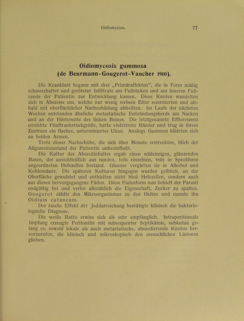 Oidiomycosis gummosa (de Beurmann-Gougerot-Vaucher I9i0). Die Krankheit begann mit drei „Primäraffekten“, die in Form mäßig schmerzhafter und geröteter Infiltrate am Fußrücken und am inneren Fuß- rande der Patientin zur Entwicklung kamen. Diese Knoten wandelten sich in Abszesse um, welche nur wenig serösen Eiter sezernierten und als- bald mit oberflächlicher Narbenbildung abheilten. Im Laufe der nächsten Wochen entstanden ähnliche metastatische Entzündungsherde am Nacken und an der Hinterseite des linken Beines. Die letztgenannte Effloreszenz erreichte Fünffrankstückgröße, hatte violettrote Ränder und trug in ihrem Zentrum ein flaches, unterminiertes Ulcus. Analoge Gummen bildeten sich an beiden Armen. Trotz dieser Nachschübe, die sich über Monate erstreckten, blieb der Allgemeinzustand der Patientin unbeeinflußt. Die Kultur des Abszeßinhaltes ergab einen schleimigen, glänzenden Rasen, der ausschließlich aus runden, teils einzelnen, teils in Sproßform angeordneten Hefezellen bestand. Glucose vergärten sie in Alkohol und Kohlensäure. Die späteren Kulturen hingegen wurden gelblich, an der Oberfläche gewulstet und enthielten nicht bloß Hefezellen, sondern auch aus diesen hervorgegangene Fäden. Diese Fadenform nun behielt der Parasit endgültig bei und verlor allmählich die Eigenschaft, Zucker zu spalten. Gougerot zählte den Mikroorganismus zu den Oidien und nannte ihn Oidium cutaneum. Der rasche Effekt der Joddarreichung bestätigte klinisch die bakterio- logische Diagnose. Die weiße Ratte erwies sich als sehr empfänglich. Intraperitoneale Impfung erzeugte Peritonitis mit subsequenter Septikämie, subkutan ge- lang es, sowohl lokale als auch metastatische, abszedierende Knoten her- vorzurufen, die klinisch und mikroskopisch den menschlichen Läsionen glichen.
