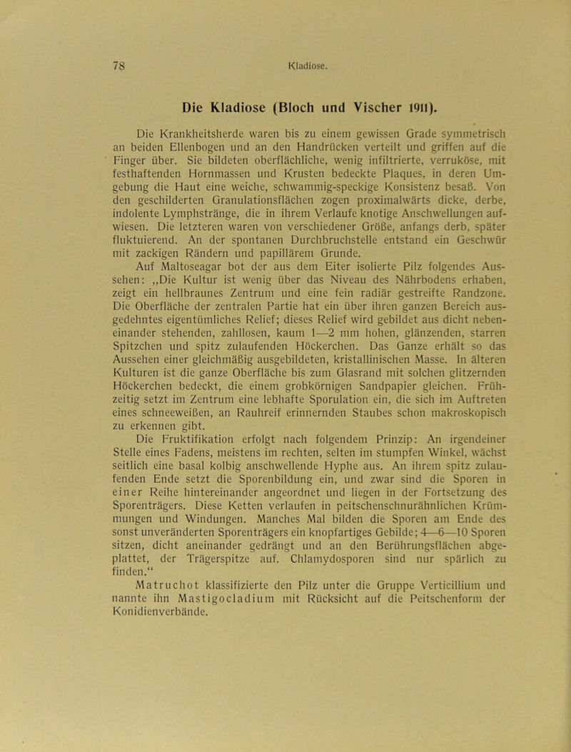 Die Kladiose (Bloch und Vischer 1911). • Die Krankheitsherde waren bis zu einem gewissen Grade symmetrisch an beiden Ellenbogen und an den Handrücken verteilt und griffen auf die Finger über. Sie bildeten oberflächliche, wenig infiltrierte, verruköse, mit festhaftenden Hornmassen und Krusten bedeckte Plaques, in deren Um- gebung die Haut eine weiche, schwammig-speckige Konsistenz besaß. Von den geschilderten Granulationsflächen zogen proximalwärts dicke, derbe, indolente Lymphstränge, die in ihrem Verlaufe knotige Anschwellungen auf- wiesen. Die letzteren waren von verschiedener Größe, anfangs derb, später fluktuierend. An der spontanen Durchbruchstelle entstand ein Geschwür mit zackigen Rändern und papillärem Grunde. Auf Maltoseagar bot der aus dem Eiter isolierte Pilz folgendes Aus- sehen: ,,Die Kultur ist wenig über das Niveau des Nährbodens erhaben, zeigt ein hellbraunes Zentrum und eine fein radiär gestreifte Randzone. Die Oberfläche der zentralen Partie hat ein über ihren ganzen Bereich aus- gedehntes eigentümliches Relief; dieses Relief wird gebildet aus dicht neben- einander stehenden, zahllosen, kaum 1—2 mm hohen, glänzenden, starren Spitzchen und spitz zulaufenden Höckerchen. Das Ganze erhält so das Aussehen einer gleichmäßig ausgebildeten, kristallinischen Masse, ln älteren Kulturen ist die ganze Oberfläche bis zum Glasrand mit solchen glitzernden Höckerchen bedeckt, die einem grobkörnigen Sandpapier gleichen. Früh- zeitig setzt im Zentrum eine lebhafte Sporulation ein, die sich im Auftreten eines schneeweißen, an Rauhreif erinnernden Staubes schon makroskopisch zu erkennen gibt. Die Fruktifikation erfolgt nach folgendem Prinzip: An irgendeiner Stelle eines Fadens, meistens im rechten, selten im stumpfen Winkel, wächst seitlich eine basal kolbig anschwellende Hyphe aus. An ihrem spitz zulau- fenden Ende setzt die Sporenbildung ein, und zwar sind die Sporen in einer Reihe hintereinander angeordnet und liegen in der Fortsetzung des Sporenträgers. Diese Ketten verlaufen in peitschenschnurähnlichen Krüm- mungen und Windungen. Manches Mal bilden die Sporen am Ende des sonst unveränderten Sporenträgers ein knopfartiges Gebilde; 4—6—10 Sporen sitzen, dicht aneinander gedrängt und an den Berührungsflächen abge- plattet, der Trägerspitze auf. Chlamydosporen sind nur spärlich zu finden.“ Matruchot klassifizierte den Pilz unter die Gruppe Verticillium und nannte ihn Mastigocladium mit Rücksicht auf die Peitschenform der Konidienverbände.