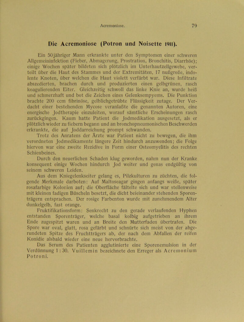 Die Acremoniose (Potron und Noisette 1911). Ein SOjähriger Mann erkrankte unter den Symptomen einer schweren Allgemeininfektion (Fieber, Abmagerung, Prostration, Bronchitis, Diarrhöe); einige Wochen später bildeten sich plötzlich im Unterhautzellgewebe, ver- teilt über die Haut des Stammes und der Extremitäten, 17 nußgroße, indo- lente Knoten, über welchen die Haut violett verfärbt war. Diese Infiltrate abszedierten, brachen durch und produzierten einen gelbgrünen, rasch koagulierenden Eiter. Gleichzeitig schwoll das linke Knie an, wurde heiß und schmerzhaft und bot die Zeichen eines Gelenksempyems, Die Punktion brachte 200 ccm fibrinöse, gelblichgetrübte Flüssigkeit zutage. Der Ver- dacht einer bestehenden Mycose veranlaßte die genannten Autoren, eine energische Jodtherapie einzuleiten, worauf sämtliche Erscheinungen rasch zurückgingen. Kaum hatte Patient die jodmedikation ausgesetzt, als er plötzlich wieder zu fiebern begann und an bronchopneumonischen Beschwerden erkrankte, die auf joddarreichung prompt schwanden. Trotz des Anratens der Ärzte war Patient nicht zu bewegen, die ihm verordneten Jodmedikamente längere Zeit hindurch anzuwenden; die Folge hiervon war eine zweite Rezidive in Form einer Osteomyelitis des rechten Schienbeines. Durch den neuerlichen Schaden klug geworden, nahm nun der Kranke konsequent einige Wochen hindurch Jod weiter und genas endgültig von seinem schweren Leiden. Aus dem Kniegelenkseiter gelang es, Pilzkulturen zu züchten, die fol- gende Merkmale darboten: Auf Maltoseagar gingen anfangs weiße, später rosafarbige Kolonien auf; die Oberfläche fältelte sich und war stellenweise mit kleinen fadigen Büscheln besetzt, die dicht beieinander stehenden Sporen- trägern entsprachen. Der rosige Farbenton wurde mit zunehmendem Alter dunkelgelb, fast orange. Fruktifikationsform: Senkrecht zu den gerade verlaufenden Hyphen entstanden Sporenträger, welche basal kolbig aufgetrieben an ihrem Ende zugespitzt waren und an Breite den Mutterfaden übertrafen. Die Spore war oval, glatt, rosa gefärbt und schnürte sich meist von der abge- rundeten Spitze des Fruchtträgers ab, der nach dem Abfallen der reifen Konidie alsbald wieder eine neue hervorbrachte. Das Serum des Patienten agglutinierte eine Sporenemulsion in der Verdünnung 1 : 30. Vuillemin bezeichnete den Erreger als Acremonium Potroni.