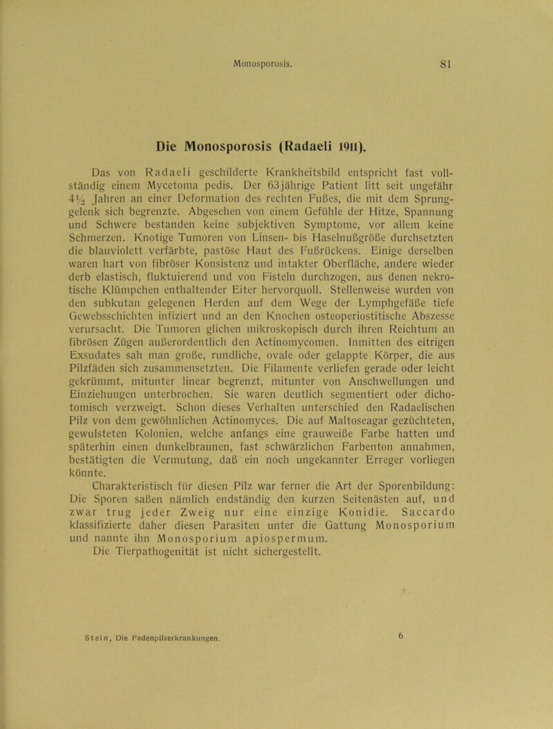 Die Monosporosis (Radaeli 1911). Das von Radaeli geschilderte Krankheitsbild entspricht fast voll- ständig einem Mycetoina pedis. Der 63jährige Patient litt seit ungefähr 4% Jahren an einer Deformation des rechten Fußes, die mit dem Sprung- gelenk sich begrenzte. Abgesehen von einem Gefühle der Hitze, Spannung und Schwere bestanden keine subjektiven Symptome, vor allem keine Schmerzen. Knotige Tumoren von Linsen- bis Haselnußgröße durchsetzten die blauviolett verfärbte, pastöse Haut des Fußrückens. Einige derselben waren hart von fibröser Konsistenz und intakter Oberfläche, andere wieder derb elastisch, fluktuierend und von Fisteln durchzogen, aus denen nekro- tische Klümpchen enthaltender Eiter hervorquoll. Stellenweise wurden von den subkutan gelegenen Herden auf dem Wege der Lymphgefäße tiefe Gewebsschichten infiziert und an den Knochen osteoperiostitische Abszesse verursacht. Die Tumoren glichen mikroskopisch durch ihren Reichtum an fibrösen Zügen außerordentlich den Actinomycomen. Inmitten des eitrigen Exsudates sah man große, rundliche, ovale oder gelappte Körper, die aus Pilzfäden sich zusammensetzten. Die Filamente verliefen gerade oder leicht gekrümmt, mitunter linear begrenzt, mitunter von Anschwellungen und Einziehungen unterbrochen. Sie waren deutlich segmentiert oder dicho- tomisch verzweigt. Schon dieses Verhalten unterschied den Radaelischen Pilz von dem gewöhnlichen Actinomyces. Die auf Maltoseagar gezüchteten, gewLilsteten Kolonien, welche anfangs eine grauweiße Farbe hatten und späterhin einen dunkelbraunen, fast schwärzlichen Farbenton annahmen, bestätigten die Vermutung, daß ein noch ungekannter Erreger vorliegen könnte. Charakteristisch für diesen Pilz war ferner die Art der Sporenbildung: Die Sporen saßen nämlich endständig den kurzen Seitenästen auf, und zwar trug jeder Zweig nur eine einzige Konidie. Saccardo klassifizierte daher diesen Parasiten unter die Gattung Monosporium und nannte ihn Monosporium apiospernuim. Die Tierpathogenität ist nicht sichergestellt. stein, Die Fadenpiizerkrankungen. 6