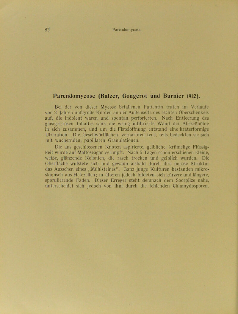 Parendomycose (Balzer, Gougerot und Burnier 1912). Bei der von dieser Mycose befallenen Patientin traten im Verlaufe von 2 Jahren nußgroße Knoten an der Außenseite des rechten Oberschenkels auf, die indolent waren und spontan perforierten. Nach Entleerung des glasig-serösen Inhaltes sank die wenig infiltrierte Wand der Abszeßhöhle in sich zusammen, und um die Fistelöffnung entstand eine kraterförmige Ulzeration. Die Geschwürflächen vernarbten teils, teils bedeckten sie sich mit wuchernden, papillären Granulationen. Die aus geschlossenen Knoten aspirierte, gelbliche, krümelige Flüssig- keit wurde auf Maltoseagar verimpft. Nach 5 Tagen schon erschienen kleine, weiße, glänzende Kolonien, die rasch trocken und gelblich wurden. Die Oberfläche wulstete sich und gewann alsbald durch ihre poröse Struktur das Aussehen eines ,,Mühlsteines“. Ganz junge Kulturen bestanden mikro- skopisch aus Hefezellen; in älteren jedoch bildeten sich kürzere und längere, sporulierende Fäden. Dieser Erreger steht demnach dem Soorpilze nahe, unterscheidet sich jedoch von ihm durch die fehlenden Chlamydosporen.