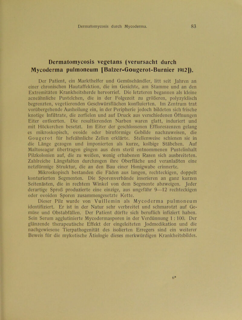Dermatomycosis vegetans (verursacht durch Mycoderma pulmoneum [Balzer-Gougerot-Burnier 1912]). Der Patient, ein Markthelfer und Gemüsehändler, litt seit Jahren an einer chronischen Hautaffektion, die im Gesichte, am Stamme und an den Extremitäten Krankheitsherde hervorrief. Die letzteren begannen als kleine acneähnliche Pustelchen, die in der Folgezeit zu größeren, polyzyklisch begrenzten, vegetierenden Geschwürsflächen konfluierten. Im Zentrum trat vorübergehende Ausheilung ein, in der Peripherie jedoch bildeten sich frische knotige Infiltrate, die zerfielen und auf Druck aus verschiedenen Öffnungen Eiter entleerten. Die resultierenden Narben waren glatt, induriert und mit Höckerchen besetzt. Im Eiter der geschlossenen Effloreszenzen gelang es mikroskopisch, ovoide oder bimförmige Gebilde nachzuweisen, die Gougerot für hefeähnliche Zellen erklärte. Stellenweise schienen sie in die Länge gezogen und imponierten als kurze, kolbige Stäbchen. Auf Maltoseagar übertragen gingen aus dem steril entnommenen Pustelinhalt Pilzkolonien auf, die zu weißen, wenig erhabenen Rasen sich ausbreiteten. Zahlreiche Längsfalten durchzogen ihre Oberfläche und veranlaßten eine netzförmige Struktur, die an den Bau einer Honigwabe erinnerte. Mikroskopisch bestanden die Fäden aus langen, rechteckigen, doppelt konturierten Segmenten. Die Sporenverbände inserieren an ganz kurzen Seitenästen, die in rechtem Winkel von dem Segmente abzweigen. Jeder derartige Sproß produzierte eine einzige, aus ungefähr 9—12 rechteckigen oder ovoiden Sporen zusammengesetzte Kette. Dieser Pilz wurde von Vuillemin als Mycoderma pulmoneum identifiziert. Er ist in der Natur sehr verbreitet und schmarotzt auf Ge- müse und Obstabfällen. Der Patient dürfte sich beruflich infiziert haben. Sein Serum agglutinierte Mycodermasporen in der Verdünnung 1 : 100. Der glänzende therapeutische Effekt der eingeleiteten Jodmedikation und die nachgewiesene Tierpathogenität des isolierten Erregers sind ein weiterer Beweis für die mykotische Ätiologie dieses merkwürdigen Krankheitsbildes. 6*