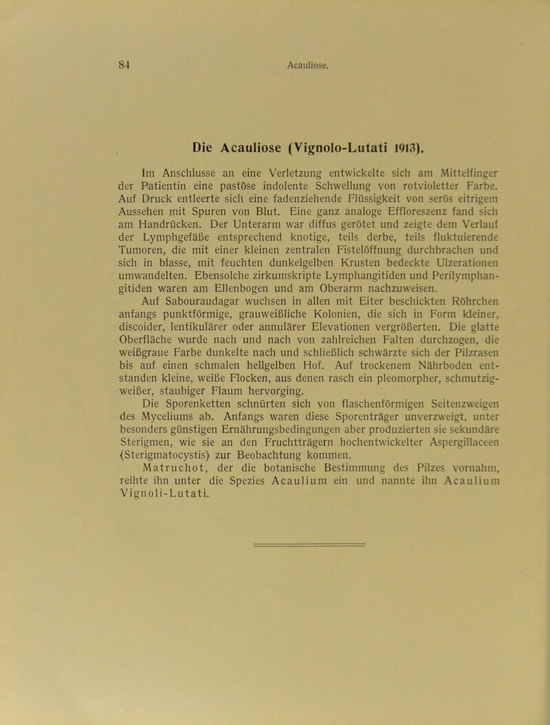 Die Acauliose (Vignolo-Lutati 1913). Im Anschlüsse an eine Verletzung entwickelte sich am Mittelfinger der Patientin eine pastöse indolente Schwellung von rotvioletter Farbe. Auf Druck entleerte sich eine fadenziehende Flüssigkeit von serös eitrigem Aussehen mit Spuren von Blut, Eine ganz analoge Effloreszenz fand sich am Handrücken. Der Unterarm war diffus gerötet und zeigte dem Verlauf der Lymphgefäße entsprechend knotige, teils derbe, teils fluktuierende Tumoren, die mit einer kleinen zentralen Fistelöffnung durchbrachen und sich in blasse, mit feuchten dunkelgelben Krusten bedeckte Ulzerationen umwandelten. Ebensolche zirkumskripte Lymphangitiden und Perilymphan- gitiden waren am Ellenbogen und am Oberarm nachzuweisen. Auf Sabouraudagar wuchsen in allen mit Eiter beschickten Röhrchen anfangs punktförmige, grauweißliche Kolonien, die sich in Form kleiner, discoider, lentikulärer oder annulärer Elevationen vergrößerten. Die glatte Oberfläche wurde nach und nach von zahlreichen Falten durchzogen, die weißgraue Farbe dunkelte nach und schließlich schwärzte sich der Pilzrasen bis auf einen schmalen hellgelben Hof. Auf trockenem Nährboden ent- standen kleine, weiße Flocken, aus denen rasch ein pleomorpher, schmutzig- weißer, staubiger Flaum hervorging. Die Sporenketten schnürten sich von flaschenförmigen Seitenzweigen des Myceliums ab. Anfangs waren diese Sporenträger unverzweigt, unter besonders günstigen Ernährungsbedingungen aber produzierten sie sekundäre Sterigmen, wie sie an den Fruchtträgern hochentwickelter Aspergillaceen (Sterigmatocystis) zur Beobachtung kommen. Matruchot, der die botanische Bestimmung des Pilzes vornahm, reihte ihn unter die Spezies Acaulium ein und nannte ihn Acaulium Vignoli-Lutati.
