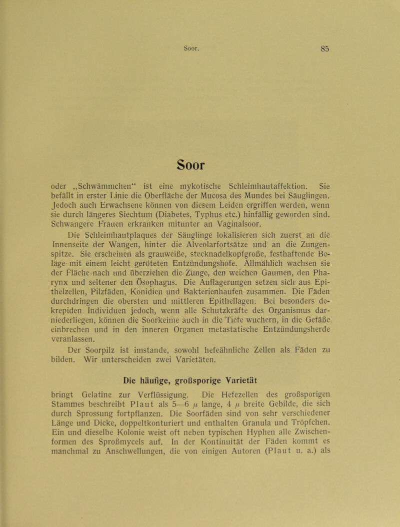 Soor oder „Schwämmchen“ ist eine mykotische Schleimhautaffektion. Sie befällt in erster Linie die Oberfläche der Mucosa des Mundes bei Säuglingen. Jedoch auch Erwachsene können von diesem Leiden ergriffen werden, wenn sie durch längeres Siechtum (Diabetes, Typhus etc.) hinfällig geworden sind. Schwangere Frauen erkranken mitunter an Vaginalsoor. Die Schleimhautplaques der Säuglinge lokalisieren sich zuerst an die Innenseite der Wangen, hinter die Alveolarfortsätze und an die Zungen- spitze. Sie erscheinen als grauweiße, stecknadelkopfgroße, festhaftende Be- läge- mit einem leicht geröteten Entzündungshofe. Allmählich wachsen sie der Fläche nach und überziehen die Zunge, den weichen Gaumen, den Pha- rynx und seltener den Ösophagus. Die Auflagerungen setzen sich aus Epi- thelzellen, Pilzfäden, Konidien und Bakterienhaufen zusammen. Die Fäden durchdringen die obersten und mittleren Epithellagen. Bei besonders de- krepiden Individuen jedoch, wenn alle Schutzkräfte des Organismus dar- niederliegen, können die Soorkeime auch in die Tiefe wuchern, in die Gefäße einbrechen und in den inneren Organen metastatische Entzündungsherde veranlassen. Der Soorpilz ist imstande, sowohl hefeähnliche Zellen als Fäden zu bilden. Wir unterscheiden zwei Varietäten. Die häufige, großsporige Varietät bringt Gelatine zur Verflüssigung. Die Hefezellen des großspurigen Stammes beschreibt Plaut als 5—6 [x lange, 4 /.t breite Gebilde, die sich durch Sprossung fortpflanzen. Die Soorfäden sind von sehr verschiedener Länge und Dicke, doppeltkonturiert und enthalten Granula und Tröpfchen. Ein und dieselbe Kolonie weist oft neben typischen Hyphen alle Zwischen- formen des Sproßmycels auf. ln der Kontinuität der Fäden kommt es manchmal zu Anschwellungen, die von einigen Autoren (Plaut u. a.) als
