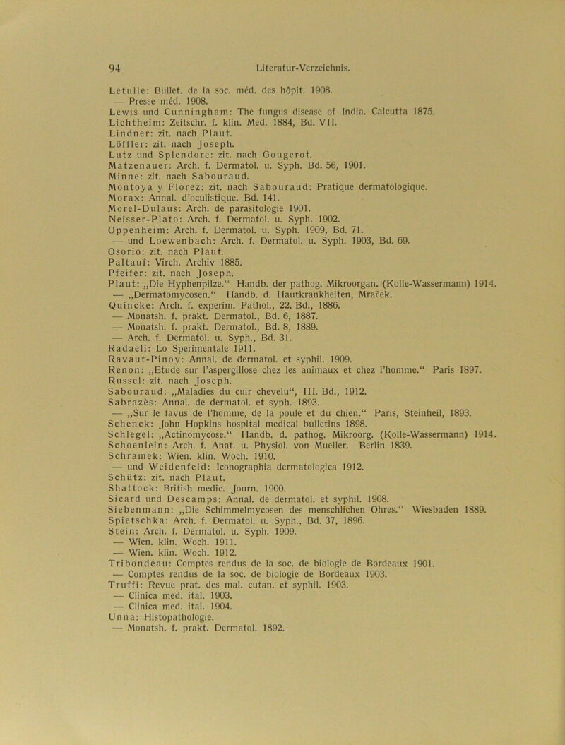 Letulle: Bullet, de la soc. möd. des höpit. 1908. — Presse med. 1908. Lewis und Cunningham: The fungus disease of India. Calcutta 1875. Lichtheim: Zeitschr. f. klin. Med. 1884, Bd. Vll. Lindner: zit. nach Plaut. Löffler: zit. nach Joseph. Lutz und Splendore: zit. nach Gougerot. Matzenauer: Arch. f. Dermatol, u. Syph. Bd. 56, 1901. Minne: zit. nach Sabouraud. Montoya y Florez: zit. nach Sabouraud: Pratique dermatologique. Morax: Annal. d’oculistique. Bd. 141. Morel-Dulaus: Arch. de parasitologie 1901. Neisser-Plato: Arch. f. Dermatol, u. Syph. 1902. Oppenheim: Arch. f. Dermatol, u. Syph. 1909, Bd. 71. — und Loewenbach: Arch. f. Dermatol, u. Syph. 1903, Bd. 69. Osorio: zit. nach Plaut. Pal tauf: Virch. Archiv 1885. Pfeifer: zit. nach Joseph. Plaut: „Die Hyphenpilze.“ Handb. der pathog. Mikroorgan. (Kolle-Wassermann) 1914. — „Dermatomycosen.“ Handb. d. Hautkrankheiten, Mracek. Quincke: Arch. f. experim. Pathol., 22. Bd., 1886. — Monatsh. f. prakt. Dermatol., Bd. 6, 1887. — Monatsh. f. prakt. Dermatol., Bd. 8, 1889. — Arch. f. Dermatol, u. Syph., Bd. 31. Radaeli: Lo Sperimentale 1911. Ravaut-Pinoy: Annal. de dermatol. et syphil. 1909. Renon: „Etüde sur Taspergillose chez les animaux et chez l’homme.“ Paris 1897. Rüssel: zit. nach Joseph. Sabouraud: „Maladies du cuir chevelu“, III. Bd., 1912. Sabrazös: Annal. de dermatol. et syph. 1893. — „Sur le favus de l’homme, de la poule et du chien.“ Paris, Steinheil, 1893. Schenck: John Hopkins hospital medical bulletins 1898. Schlegel: „Actinomycose.“ Handb. d. pathog. Mikroorg. (Kolle-Wassermann) 1914. Schoenlein: Arch. f. Anat. u. Physiol. von Mueller. Berlin 1839. Schramek: Wien. klin. Woch. 1910. — und Weidenfeld: Iconographia dermatologica 1912. Schütz: zit. nach Plaut. Shattock: British medic. Journ. 1900. Sicard und Descamps: Annal. de dermatol. et syphil. 1908. Siebenmann: „Die Schimmelmycosen des menschlichen Ohres.“ Wiesbaden 1889. Spietschka: Arch. f. Dermatol, u. Syph., Bd. 37, 1896. Stein: Arch. f. Dermatol, u. Syph. 1909. — Wien. klin. Woch. 1911. — Wien. klin. Woch. 1912. Tribondeau: Comptes rendus de la soc. de biologie de Bordeaux 1901. — Comptes rendus de la soc. de biologie de Bordeaux 1903. Truffi: Revue prat. des mal. cutan. et syphil. 1903. — Clinica med. ital. 1903. — Clinica med. ital. 1904. Unna: Histopathologie. — Monatsh. f. prakt. Dermatol. 1892.