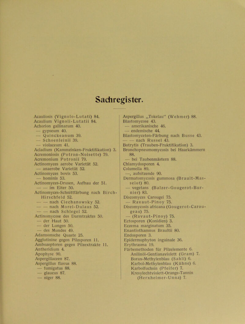 Sachregister Acauliosis (Vignolo-Lutati) 84. Acaiilium Vignoli-Lutatii 84. Achorion gallinarum 40. —• gypseum 40. — Quinckeanum 39. — Schoenleinii 39. — violaceum 41. Acladium (Kammzinken-Fruktifikation) 3. Acremoniosis (Potron-Noisette) 79. Acremonium Potronii 79. Actinomyces aerobe Varietät 52. — anaerobe Varietät 52. Actinomyces bovis 53. — hominis 53. Actinomyces-Drusen, Aufbau der 51. im Eiter 50. Actinomyces-Schnittfärbung nach Birch- Hirschfeld 52. nach Ciechanowsky 52. nach Morel-Dulaus 52. nach Schlegel 52. Actinomycose des Darmtraktes 50. — der Haut 50. — der Lungen 50. — des Mundes 49. Adamsonsche Quaste 25. Agglutinine gegen Pilzsporen 11. Ambozeptoren gegen Pilzextrakte 11. Antheridium 4. Apophyse 90. Aspergillaceen 87. Aspergillus flavus 88. — fumigatus 88. — glaucus 87. — niger 88. Aspergillus „Tokelau“ (Wehmer) 88. Blastomycose 43. — amerikanische 46. — endemische 44. Blastomyceten-Färbung nach Busse 43. nach Rüssel 43. Botrytis (Trauben-Fruktifikation) 3. Bronchopneumomycosis bei Haarkämmern 88. — bei Taubenmästern 88. Chlamydosporen 4. Columella 89. —, aufsitzende 90. Dermatomycosis gummosa (Brault-Mas- selot) 80. — vegetans (Balzer-Gougerot-Bur- nier) 83. Discomyces Carougei 75. — Ravaut-Pinoy 75. Discomycosis africana (Gougerot-Carou- geau) 75. — (Ravaut-Pinoy) 75. Ectosporen (Konidien) 3. Eczema marginatum 35. Enantiothamnus Braultii 80. Endosporen 3. Epidermophyton inguinale 36. Erythrasma 19. Färbemethoden für Pilzelemente 6. Anilinöl-Gentianaviolett (Gram) 7. Borax-Methylenblau (Sahli) 6. Karbol-Methylenblau (Kühne) 6. Karbolfuchsin (Pfeifer) 7. Kresylechtviolett-Orange-Tannin (Herxheimer-Unna) 7.