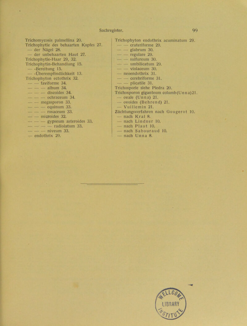 F Sachregister. 99 Trichomycosis palmellina 20. Trichophytie des behaarten Kopfes 27. — der Nägel 28. — der unbehaarten Haut 27. Trichophytie-Haar 29, 32. Trichophytin-Behandlung 15. Bereitung 15. Überempfindlichkeit 13. Trichophyton ectothrix 32. faviforme 34. album 34. discoides 34. ochraceum 34. megasporon 33. equinum 33. rosaceum 33. microides 32. gypseum asteroides 33. radiolatum 33. niveum 33. — endothrix 29. Trichophyton endothrix acuminatum 29. crateriforme 29. glabrum 30. — — reguläre 29. sulfureum 30. umbilicatum 29. violaceum 30. — neoendothrix 31. cerebriforme 31. plicatile 31. Trichosporie siehe Piedra 20. Trichosporon giganteum columb(Unna)21. — ovale (Unna) 21. — ovoides (Behrend) 21. — Vuillemin 21. Züchtungsverfahren nach Gougerot 10. — nach Kral 8. — nach Lindner 10. — nach Plaut 10. — nach Sabouraud 10. — nach Unna 8.