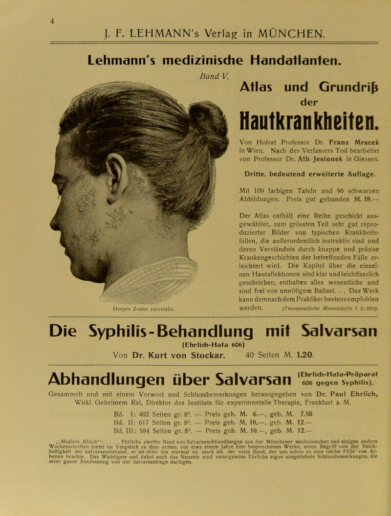 ]. F. LEHMANN’s Verlag in MÜNCHEN. Lehmann's medizinische Handatlanten. Band V. Herpes Zoster cervicalis. Atlas und Grundriß der Hautkrankheiten. Von Hofrat Professor Dr. Franz Mracek in Wien. Nach des Verfassers Tod bearbeitet von Professor Dr. Alb. Jesionek in Giessen. Dritte, bedeutend erweiterte Auflage. Mit 109 farbigen Tafeln und 96 schwarzen Abbildungen. Preis gut gebunden M. 18.— Der Atlas enthält eine Reihe geschickt aus- gewählter, zum grössten Teil sehr gut repro- duzierter Bilder von typischen Krankheits- fällen, die außerordentlich instruktiv sind und deren Verständnis durch knappe und präzise Krankengeschichten der betreffenden Fälle er- leichtert wird. Die Kapitel über die einzel- nen Hautaffektionen sind klar und leichtfasslich geschrieben, enthalten alles wesentliche und sind frei von unnötigem Ballast. . . Das Werk kann demnachdem Praktiker bestens empfohlen werden. (Therapeutische Monatshejte 7. 5.1911). Die Syphilis-Behandlung mit Salvarsan (Ehrlidi-Hata 606) Von Dr. Kurt von Stockar. 40 Seiten M. 1.20. Abhandlungen über Salvarsan 'e^'gtg^rsyptmr Gesammelt und mit einem Vorwort und Schlussbemerkungen herausgegeben von Dr. Paul Ehrlich, Wirkl. Geheimem Rat, Direktor des Instituts für experimentelle Therapie, Frankfurt a. M. Bd. 1: 402 Seiten gr. 8°. — Preis geh. M. 6.—, geb. M. 7.50 13d. 11: 617 Seiten gr. 8°. — Preis geh. M. 10.—, geb. M. 12.— Bd. 111: 584 Seiten gr. 8®. — Preis geh. M. 10.—, geb. M. 12.— ,,Medizin. Klinik: .... Elirliclis zweiter B.ind von Salvarsan.ibhandlungen .aus der Münchener medizinischen und einigen andern Wochenschriften bietet im Vergleich zu dem ersten, vor etwa einem Jahre hier besprochenen Werke, einen Begriff von der Reich- haltigkeit der salvarsanliteratur, er ist drei- bis viermal so stark als der erste Band, der uns schon so eine reiche Fülle von Ar- beiten brachte. Das Wichtigste und dabei auch das Neueste sind naturgemäss Ehrlichs eigne ausgedehnte Schlussbemerkungen, die seine ganze Anschauung von der Salvarsanfrage darlegen.