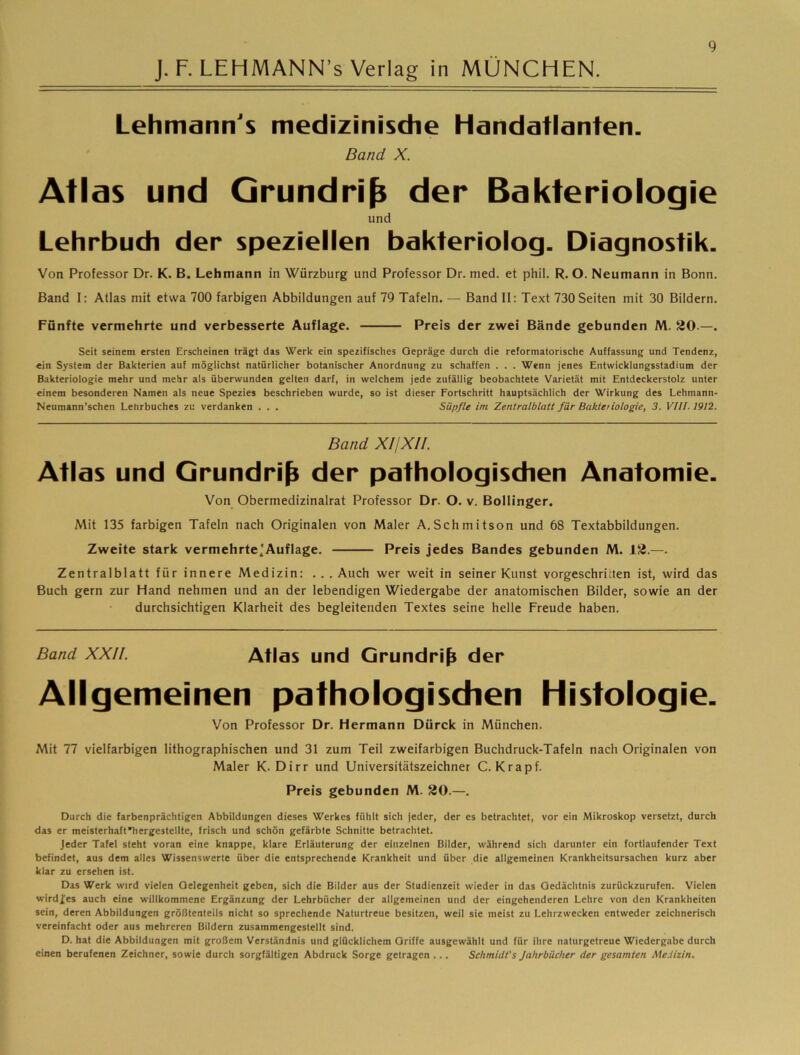 Lehmann's medizinische Handatlanten. Band X. Atlas und Grundriß der Bakteriologie und Lehrbuch der speziellen bakteriolog. Diagnostik. Von Professor Dr. K. B. Lehmann in Würzburg und Professor Dr. med. et phil. R, O. Neumann in Bonn. Band I: Atlas mit etwa 700 farbigen Abbildungen auf 79 Tafeln. — Band II: Text 730 Seiten mit 30 Bildern. Fünfte vermehrte und verbesserte Auflage. Preis der zwei Bände gebunden M. 20.—. Seit seinem ersten Erscheinen trägt das Werk ein spezifisches Gepräge durch die reformatorische Auffassung und Tendenz, ein System der Bakterien auf möglichst natürlicher botanischer Anordnung zu schaffen . . . Wenn jenes Entwicklungsstadium der Bakteriologie mehr und mehr als überwunden gelten darf, in welchem jede zufällig beobachtete Varietät mit Entdeckerstolz unter einem besonderen Namen als neue Spezies beschrieben wurde, so ist dieser Fortschritt hauptsächlich der Wirkung des Lehmann- Neumann’schen Lehrbuches zu verdanken . . . Süpfle im Zentralblatt für Baktetiologie, 3. VIII. 1912. Band X//X/t. Atlas und Grundriß der pathologischen Anatomie. Von Obermedizinalrat Professor Dr. O. v. Bollinger. Mit 135 farbigen Tafeln nach Originalen von Maler A,Schmitson und 68 Textabbildungen. Zweite stark vermehrte'Auflage. Preis jedes Bandes gebunden M. 12.—. Zentralblatt für innere Medizin: . . . Auch wer weit in seiner Kunst vorgeschritten ist, wird das Buch gern zur Hand nehmen und an der lebendigen Wiedergabe der anatomischen Bilder, sowie an der durchsichtigen Klarheit des begleitenden Textes seine helle Freude haben. Band XXII. Atlas und Grundriß der Allgemeinen pathologischen Histologie. Von Professor Dr. Hermann Dürck in München. Mit 77 vielfarbigen lithographischen und 31 zum Teil zweifarbigen Buchdruck-Tafeln nach Originalen von Maler K. Dirr und Universitätszeichner C. Krapf. Preis gebunden M. 20.—. Durch die farbenprächtigen Abbildungen dieses Werkes fühlt sich jeder, der es betrachtet, vor ein Mikroskop versetzt, durch das er meisterhaft'hergestellte, frisch und schön gefärbte Schnitte betrachtet. Jeder Tafel steht voran eine knappe, klare Erläuterung der einzelnen Bilder, während sich darunter ein fortlaufender Text befindet, aus dem alles Wissenswerte über die entsprechende Krankheit und über die allgemeinen Krankheitsursachen kurz aber klar zu ersehen ist. Das Werk wird vielen Gelegenheit geben, sich die Bilder aus der Studienzeit wieder in das Gedächtnis zurückzurufen. Vielen wirdfes auch eine willkommene Ergänzung der Lehrbücher der allgemeinen und der eingehenderen Lehre von den Krankheiten sein, deren Abbildungen größtenteils nicht so sprechende Naturtreue besitzen, weil sie meist zu Lehrzwecken entweder zeichnerisch vereinfacht oder aus mehreren Bildern zusammengestellt sind. D. hat die Abbildungen mit großem Verständnis und glücklichem Griffe ausgewählt und für ihre naturgetreue Wiedergabe durch einen berufenen Zeichner, sowie durch sorgfältigen Abdruck Sorge getragen ... Schmidt's Jahrbücher der gesamten Medizin.