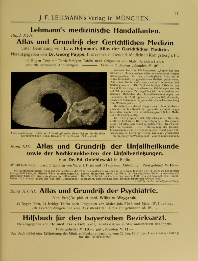 J. F. LEHMANN’s Verlag in MÜNCHEN. Lehmann's medizinische Handatlanten. Band XVII. Atlas und Grundriß der Gerichtlichen Medizin unter Benützung von E. v. Hofmann's Atlas der Geriditlidien Medizin. Herausgegeben von Dr. Georg Puppe, Professor der Gerichtl. Medizin in Königsberg i. Pr, 46 Bogen Text mit 70 vielfarbigen Tafeln nach Originalen von Maler A. Schmitson und 204 schwarzen Abbildungen. Preis in 2 Bänden gebunden M. SO. . Berliner klinische Wochenschrift; „Puppe hat den bewährten Hofmannschen Atlas in veränderter Gestalt herausgegeben. Zu dem ursprünglichen Atlas hat er einen Grundriß der gerichtlichen Medizin geschrieben. Aus einem Bande sind deren zwei mit zusammen 6Q2 Seiten geworden. Die Zahl der farbigen Tafeln ist von 56 auf 70, diejenige der schwarzen Abbildungen von 193 auf 204 gestiegen. Zu begrüßen ist die Aufnahme der neueren Methoden der Identitätsbestimmungen am Lebenden, der Anthropometrie und der Daktyloskopie, sowie des Anhanges: Die gerichtsärztliche Untersuchung von Wohnungen . . . Besonders sei darauf hingewiesen, dass Verfasser auch die in das Gebiet der gerichtlichen Medizin ge- hörenden Kapitel der versicherungsrechtlichen Medi- zin voll berücksichtigt. Der Text gruppiert sich folgendermaßen: Gerichts- ärztliche Technik — Körperverletzungen — Der gewalt- same Tod (allgemeinerund spezieller Teil) — Geschlecht- liche Verhältnisse — Die Untersuchung des Gesund- heitszustandes und der Körperbeschaffenheit ohne vor- hergegangene Körperverletzung (Anhang: gerichtliche Untersuchung von Wohnungen)— Zurechnungsfähigkeit. Band XIX. Ätias uHcl Grundriß der Unfallheilkunde sowie der Nadikrankheiten der Unfallverle^ungen. Von Dr. Ed. Golebiewski in Berlin. Mit 40 färb. Tafeln, nach Originalen von Maler J. Fink und 141 schwarz. Abbildung. Preis gebund. M. 15.—. Mit außerordentlichem Fleiß hat der Verfasser die Fülle des Materials, welches er in seinem Institute seit 13 Jahren zu beobachten Gelegenheit hatte, in diesem Werk zusammengestellt. Seinen Hauptwert bietet das Werk in dem speziellen Teile, in welchem die Einteilung nach den Körperregionen getroffen wird. Das Buch bietet im Ganzen eine solche Fülle von gut beobachteten Einzel- heiten, daß es nur jedem, der sich mit „Unfallkunde“ beschäftigt, aufs wärmste zum Studium empfohlen werden kann. Ärztliche Sachverständigen-Zeitung. Ausschussöttnung rechts am Hinterkopf nach einem Schuss in die linke Stirngegend mit einem Dienstrevolver (9 mm). Selbstmord. Band XXVII. Atlds uud GrundH^ der Psydiiatrie. Von Prof.'Dr. phil. et med. Wilhelm Weygandt. 43 Bogen Text, 24 farbige Tafeln nach Originalen von Maler Joh. Fink und Maler W. Freitag, 276 Textabbildungen und eine Anstaltenkarte. Preis gut gebunden M. 16.—. Hilfsbudi für den bayerischen Bezirksarzt- Herausgegeben von Dr. med. Franz Gebhardt, Bezirksarzt im K. Staatsministerium des Innern. Preis geheftet M. 10.—, gut gebunden M. 11.—. Das Buch bildet eine Erläuterung der Ministerialbekanntmachung vom 23. Jan. 1912, der Dienstanweisung für die Bezirksärzte.