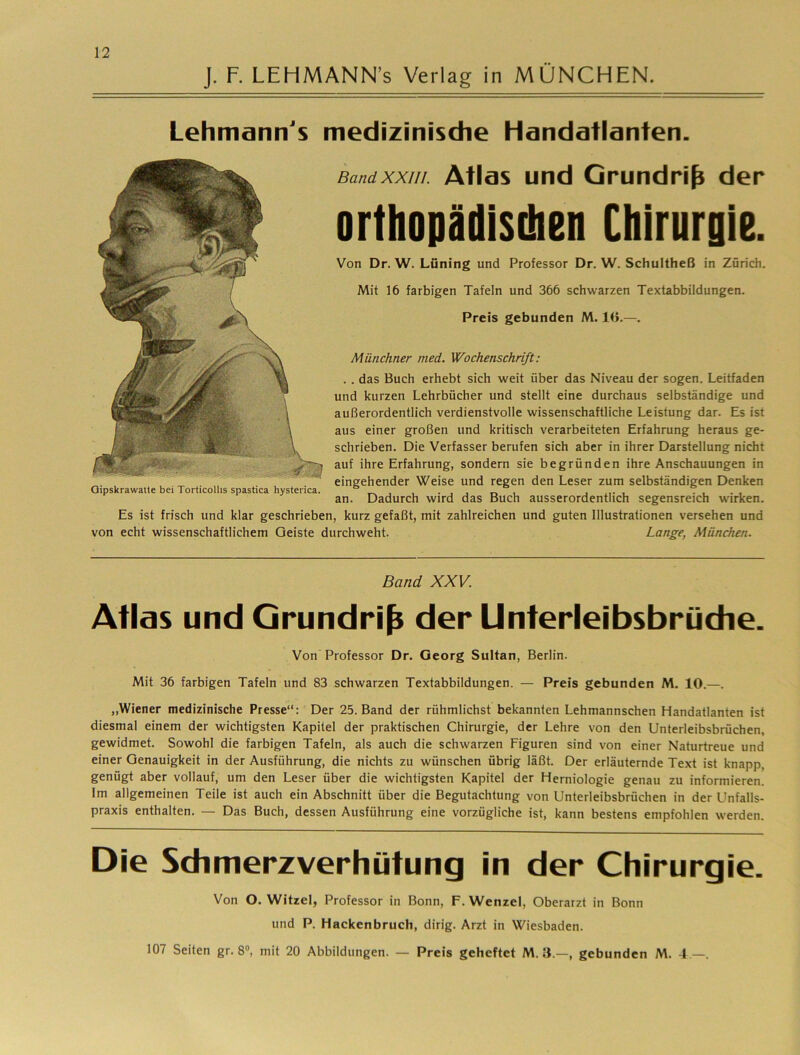 J. F. LEHMANN’s Verlag in MÜNCHEN. Lehmann's medizinische Handatlanten. Münchner med. Wochenschrift: . . das Buch erhebt sich weit über das Niveau der sogen. Leitfaden und kurzen Lehrbücher und stellt eine durchaus selbständige und außerordentlich verdienstvolle wissenschaftliche Leistung dar. Es ist aus einer großen und kritisch verarbeiteten Erfahrung heraus ge- schrieben. Die Verfasser berufen sich aber in ihrer Darstellung nicht auf ihre Erfahrung, sondern sie begründen ihre Anschauungen in eingehender Weise und regen den Leser zum selbständigen Denken an. Dadurch wird das Buch ausserordentlich segensreich wirken. Es ist frisch und klar geschrieben, kurz gefaßt, mit zahlreichen und guten Illustrationen versehen und von echt wissenschaftlichem Geiste durchweht. Lange, München. Oipskrawaile bei Torticolhs spastica hysterica. Bandxxiii. Ätids und Gpundri^ der orthopädisdien Chirurgie. Von Dr. W. Lüning und Professor Dr. W. Schultheß in Zürich. Mit 16 farbigen Tafeln und 366 schwarzen Textabbildungen. Preis gebunden M. 10.—. Band XXV. Atlas und Grundriß der Unterieibsbrüdie. Von Professor Dr. Georg Sultan, Berlin. Mit 36 farbigen Tafeln und 83 schwarzen Textabbildungen. — Preis gebunden M. 10.—. ,,Wiener medizinische Presse“: Der 25. Band der rühmlichst bekannten Lehmannschen Handatlanten ist diesmal einem der wichtigsten Kapitel der praktischen Chirurgie, der Lehre von den Unterleibsbrüchen, gewidmet. Sowohl die farbigen Tafeln, als auch die schwarzen Figuren sind von einer Naturtreue und einer Genauigkeit in der Ausführung, die nichts zu wünschen übrig läßt. Der erläuternde Text ist knapp, genügt aber vollauf, um den Leser über die wichtigsten Kapitel der Herniologie genau zu informieren. Im allgemeinen Teile ist auch ein Abschnitt über die Begutachtung von Unterleibsbrüchen in der Unfalls- praxis enthalten. — Das Buch, dessen Ausführung eine vorzügliche ist, kann bestens empfohlen werden. Die Sch merz Verhütung in der Chirurgie. Von O. Witzei, Professor in Bonn, F. Wenzel, Oberarzt in Bonn und P. Hackenbruch, dirig. Arzt in Wiesbaden. 107 Seiten gr. 8®, mit 20 Abbildungen. — Preis geheftet M. 3.—, gebunden M. 4 .—.