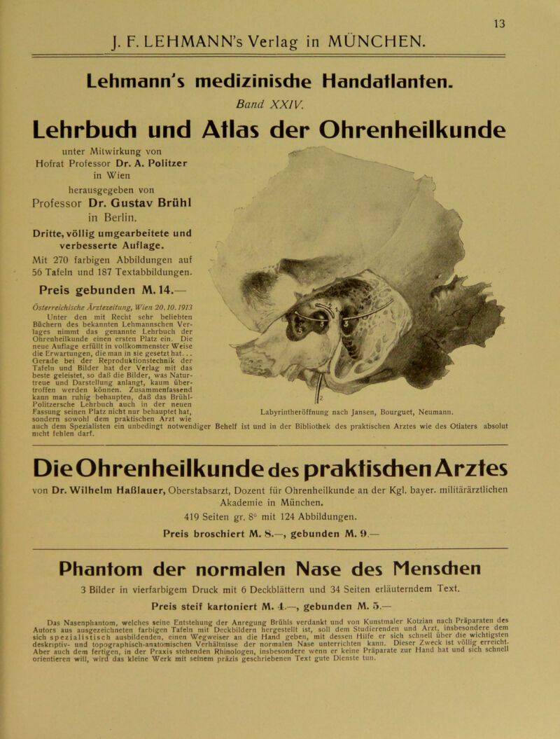 J. F.LEHMANN’s Verlag in MÜNCHEN. Lehmann's medizinisdie Handatlanten. Band XXIV. Lehrbuch und Atlas der Ohrenheilkunde unter Mitwirkung von Hofrat Professor Dr. A, Politzer in Wien herausgegeben von Professor Dr. Gustav Brühl in Berlin. Dritte, völlig umgearbeitete und verbesserte Auflage. Mit 270 farbigen Abbildungen auf 56 Tafeln und 187 Textabbildungen. Preis gebunden M. 14.— österreichische Ärztezeitung, Wien 20.10.1913 Unter den mit Recht sehr beliebten Büchern des bekannten Lehmannschen Ver- lages nimmt das genannte Lehrbuch der Ohrenheilkunde einen ersten Platz ein. Die neue Auflage erfüllt in vollkommenster Weise die Erwartungen, die man in sie gesetzt hat... Gerade bei der Reproduktionstechnik der Tafeln und Bilder hat der Verlag mit das beste geleistet, so daß die Bilder, was Natur- treue und Darstellung anlangt, kaum über- troffen werden können. Zusammenfassend kann man ruhig behaupten, daß das Brühl- Politzersche Lehrbuch auch in der neuen Fassung seinen Platz nicht nur behauptet hat, Labyrintheröffnung nach Jansen, Bourguet, Neumann, sondern sowohl dem praktischen Arzt wie auch dem Spezialisten ein unbedingt notwendiger Behelf ist und in der Bibliothek des praktischen Arztes wie des Otiaters absolut nicht fehlen darf. DieOhrenheilkunde des praktischen Arztes von Dr. Wilhelm Haßlauer, Oberstabsarzt, Dozent für Ohrenheilkunde an der Kgl. bayer. militärärztlichen Akademie in München. 419 Seiten gr. 8® mit 124 Abbildungen. Preis broschiert M. 8.—, gebunden M. 9.— Phantom der normalen Nase des Menschen 3 Bilder in vierfarbigem Druck mit 6 Deckblättern und 34 Seiten erläuterndem Text. Preis steif kartoniert M. 4.—, gebunden M. 5.— Das Nasenphantom, welches seine Entstehung der Anregung Brühls verdankt und von Kunstmaler Kotzian nach Präparaten des Autors aus ausgezeichneten farbigen Tafeln mit Dcckbildern hergestellt ist, soll dem Studierenden und Arzt, insbesondere dem sich speziaiistisch ausbildenden, einen Wegweiser an die Hand geben, mit dessen Hilfe er sich schnell über die wichtigsten deskriptiv- und topographisch-anatomischen Verhältnisse der normalen Nase unterrichten kann. Dieser Zweck ist völlig erreicht. Aber auch dem fertigen, in der Praxis stehenden Rhinologen, insbesondere wenn er keine Präparate zur Hand hat und sich schnell orientieren will, wird das kleine Werk mit seinem präzis geschriebenen Text gute Dienste tun.