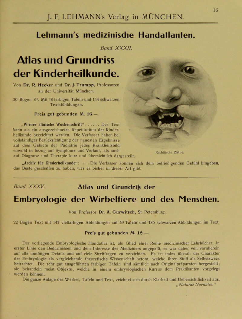 Lehmann's medizinische Handatlanten. Band XXXII. Atlas und Grundriss der Kinderheilkunde. Von Dr. R, Hecker und Dr. J. Trumpp, Professoren an der Universität München. 30 Bogen 8®. Mit 48 farbigen Tafeln und 144 schwarzen Textabbildungen. Preis gut gebunden M. 16.—. „Wiener klinische Wochenschrift“: Der Text kann als ein ausgezeichnetes Repetitorium der Kinder- heilkunde bezeichnet werden. Die Verfasser haben bei vollständiger Berücksichtigung der neuesten Ergebnisse auf dem Gebiete der Pädiatrie jedes Krankheitsbild sowohl in bezug auf Symptome und Verlauf, als auch auf Diagnose und Therapie kurz und übersichtlich dargestellt. Rachitische Zähne. „Archiv für Kinderheilkunde“: . . . Die Verfasser können sich dem befriedigenden Gefühl hingeben, das Beste geschaffen zu haben, was es bisher in dieser Art gibt. Band XXXV. Atlas und Grundriß der Embryologie der Wirbeltiere und des Mensdien. Von Professor Dr. A. Gurwitsch, St. Petersburg. 22 Bogen Text mit 143 vielfarbigen Abbildungen auf 59 Tafeln und 186 schwarzen Abbildungen im Text. Preis gut gebunden M. 13.—. Der vorliegende Embryologische Handatlas ist, als Glied einer Reihe medizinischer Lehrbücher, in erster Linie den Bedürfnissen und dem Interesse des Mediziners angepaßt, es war daher von vornherein auf alle unnötigen Details und auf viele Streitfragen zu verzichten. Es ist indes überall der Charakter der Embryologie als vergleichende theoretische Wissenschaft betont, welche ihren Stoff als Selbstzweck betrachtet. Die sehr gut ausgeführten farbigen Tafeln sind sämtlich nach Originalpräparaten hergestellt; sie behandeln meist Objekte, welche in einem embryologischen Kursus dem Praktikanten vorgelegt werden können. Die ganze Anlage des Werkes, Tafeln und Text, zeichnet sich durch Klarheit und Uebersichtlichkeit aus. „Naturae Novitates.