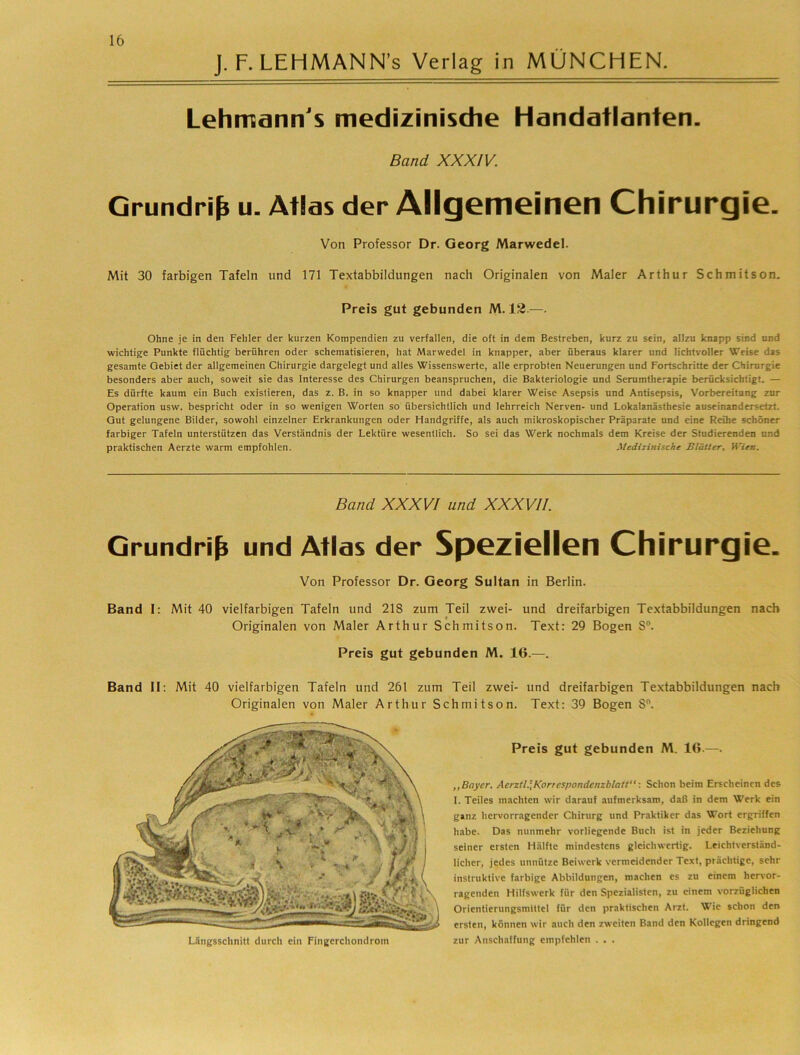 J. F. LEHMANN’s Verlag in MÜNCHEN. Lehmann's medizinisdie Handatlanten. Band XXXIV. Grundriß u. Atlas der Allgemeinen Chirurgie. Von Professor Dr. Georg Marwedel. Mit 30 farbigen Tafeln und 171 Textabbildungen nach Originalen von Maler Arthur Schmitson. Preis gut gebunden M-1~-—• Ohne je in den Fehler der kurzen Kompendien zu verfallen, die oft in dem Bestreben, kurz zu sein, allzu knapp sind und wichtige Punkte flüchtig berühren oder schematisieren, hat Marwedel in knapper, aber überaus klarer und lichtvoller Weise das gesamte Gebiet der allgemeinen Chirurgie dargelegt und alles Wissenswerte, alle erprobten Neuerungen und Fortschritte der Chirurgie besonders aber auch, soweit sie das Interesse des Chirurgen beanspruchen, die Bakteriologie und Serumfherapie berücksichtigt. — Es dürfte kaum ein Buch existieren, das z. B. in so knapper und dabei klarer Weise Asepsis und Antisepsis, Vorbereitung zur Operation usw. bespricht oder in so wenigen Worten so übersichtlich und lehrreich Nerven- und Lokalanästhesie auseinandersetzt. Gut gelungene Bilder, sowohl einzelner Erkrankungen oder Handgriffe, als auch mikroskopischer Präparate und eine Reihe schöner farbiger Tafeln unterstützen das Verständnis der Lektüre wesentlich. So sei das Werk nochmals dem Kreise der Studierenden und praktischen Aerzte warm empfohlen. Medizinische Blätter, Wien. Band XXXVI und XXXVII. Grundriß und Atlas der Speziellen Chirurgie. Von Professor Dr. Georg Sultan in Berlin. Band I: Mit 40 vielfarbigen Tafeln und 218 zum Teil zwei- und dreifarbigen Textabbildungen nach Originalen von Maler Arthur Schmitson. Text: 29 Bogen 8®. Preis gut gebunden M. 16.—. Band II: Mit 40 vielfarbigen Tafeln und 261 zum Teil zwei- und dreifarbigen Textabbildungen nach Originalen von Maler Arthur Schmitson. Text: 39 Bogen 8. Preis gut gebunden M. 16.—. ,,Bayer. Aerztl.\Korrespondenzblatt“ ■. Schon beim Erscheinen des 1. Teiles machten wir darauf aufmerksam, daß in dem Werk ein ganz hervorragender Chirurg und Praktiker das Wort ergriffen habe. Das nunmehr vorliegende Buch ist in jeder Beziehung seiner ersten Hälfte mindestens gleichwertig. Leichtverständ- licher, jedes unnütze Beiwerk vermeidender Text, prächtige, sehr instruktive farbige Abbildungen, machen es zu einem hervor- ragenden Hilfswerk für den Spezialisten, zu einem vorzüglichen Orientierungsmittel für den praktischen Arzt. Wie schon den ersten, können wir auch den zweiten Band den Kollegen dringend Längsschnitt durch ein Fingerchondrom zur Anschaffung empfehlen . . .