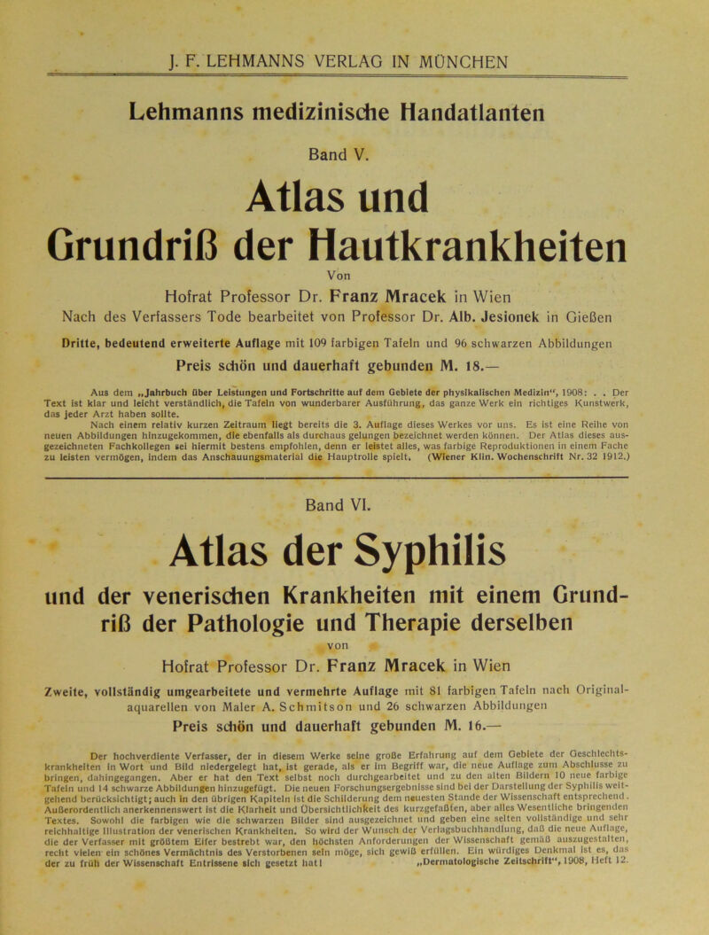 Lehmanns medizinische Handatlanten Band V. Atlas und Grundriß der Hautkrankheiten Von Hofrat Professor Dr. Franz Mracek in Wien Nach des Verfassers Tode bearbeitet von Professor Dr. Alb. Jesionek in Gießen Dritte, bedeutend erweiterte Auflage mit 109 farbigen Tafeln und 96 schwarzen Abbildungen Preis sdiön und dauerhaft gebunden M. 18.— Aus dem „Jahrbuch über Leistungen und Fortschritte auf dem Gebiete der physikalischen Medizin“, 1908; . . Der Text ist klar und leicht verständlich, die Tafeln von wunderbarer Ausführung, das ganze Werk ein richtiges Kunstwerk, das jeder Arzt haben solite. Nach einem relativ kurzen Zeitraum liegt bereits die 3. Auflage dieses Werkes vor uns. Es ist eine Reihe von neuen Abbildungen hinzugekommen, die ebenfalls als durchaus gelungen bezeichnet werden können. Der Atlas dieses aus- gezeichneten Fachkollegen sei hiermit bestens empfohlen, denn er leistet alles, was farbige Reproduktionen in einem Fache zu leisten vermögen, indem das Anschauungsmaterial die Hauptrolle spielt. (Wiener Klln. Wochenschrift Nr. 32 1912.) Banci VI. Atlas der Syphilis und der venerisdien Krankheiten mit einem Grund- riß der Pathologie und Therapie derselben von Hofrat Professor Dr. Franz Mracek in Wien Zweite, vollständig umgearbeitete und vermehrte Auflage mit 81 farbigen Tafeln nach Original- aquarellen von Maler A. Schmitson und 26 schwarzen Abbildungen Preis sdiön und dauerhaft gebunden M. 16.— Der hochverdiente Verfasser, der in diesem Werke seine große Erfahrung auf dem Gebiete der Geschleclits- krankheiten in Wort und Bild niedergelegt hat, ist gerade, als er im Begriff war, die neue Auflage zum Abschlüsse zu bringen, dahingegangen. Aber er hat den Text selbst noch durchgearbeitet und zu den alten Bildern 10 neue farbige Tafeln und 14 schwarze Abbildungen hinzugefügt. Die neuen Forschungsergebnisse sind bei der Darstellung der Syphilis weit- gehend berücksichtigt; auch in den übrigen Kapiteln ist die Schilderung dem neuesten Stande der Wissenschaft entsprechend . Außerordentlich anerkennenswert ist die Klarheit und Übersichtlichkeit des kurzgefaßfen, aber alles Wesentliche bringenden Textes. Sowohl die farbigen wie die schwarzen Bilder sind ausgezeichnet und geben eine selten vollständige und sehr reichhaltige Illustration der venerischen Krankheiten. So wird der Wunsch der Verlagsbuchhandlung, daß die neue Auflage, die der Verfasser mit größtem Eifer bestrebt war, den höchsten Anforderungen der Wissenschaft gemäß auszugestalten, recht vielen ein schönes Vermächtnis des Verstorbenen sein möge, sich gewiß erfüllen. Ein würdiges Denkmal ist es, das der zu früh der Wissenschaft Entrissene slcli gesetzt hatl „Derniatologisclie Zeitschrift, 1908, Heft 12.