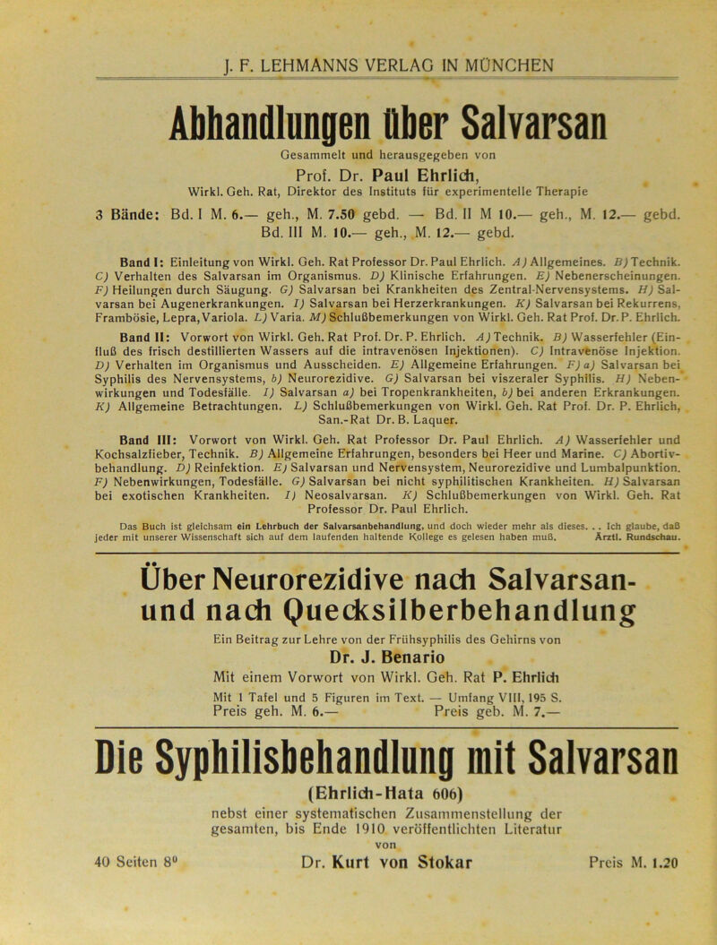Abhandlnngen Ober Salvarsan Gesammelt und herausgegeben von Prof. Dr. Paul Ehrlich, Wirkl, Geh. Rat, Direktor des Instituts für experimentelle Therapie 3 Bände: Bd. I M. 6.— geh., M. 7.50 gebd. — Bd. II M 10.— geh., M. 12.— gebd. Bd. III M. 10.— geh., M. 12.— gebd. Bandl: Einleitung von Wirkl. Geh. Rat Professor Dr. Paul Ehrlich. ^4 j Allgemeines, Technik. C) Verhalten des Salvarsan im Organismus. D) Klinische Erfahrungen. E) Nebenerscheinungen. F) Heilungen durch Saugung. G) Salvarsan bei Krankheiten des Zentral-Nervensystems. H) Sal- varsan bei Augenerkrankungen. I) Salvarsan bei Herzerkrankungen. K) Salvarsan bei Rekurrens, Frambösie, Lepra, Variola. Varia. Schlußbemerkungen von Wirkl. Geh. Rat Prof. Dr. P. Ehrlich. Band II: Vorwort von Wirkl. Geh. Rat Prof. Dr. P. Ehrlich. A) Technik. B) Wasserfehler (Ein- fluß des frisch destillierten Wassers auf die intravenösen Injektionen). C) Intravenöse Injektion. D) Verhalten im Organismus und Ausscheiden. E) Allgemeine Erfahrungen. F)a) Salvarsan bei Syphilis des Nervensystems, b) Neurorezidive. G) Salvarsan bei viszeraler Syphilis. H) Neben- wirkungen und Todesfälle. I) Salvarsan a) bei Tropenkrankheiten, bj bei anderen Erkrankungen. K) Allgemeine Betrachtungen. L) Schlußbemerkungen von Wirkl. Geh. Rat Prof. Dr. P. Ehrlich, San.-Rat Dr. B. Laquer. Band III: Vorwort von Wirkl. Geh. Rat Professor Dr. Paul Ehrlich. A) Wasserfehler und Kochsalzfieber, Technik. B) Allgemeine Erfahrungen, besonders bei Heer und Marine. C) Abortiv- behandlung. D) Reinfektion. Ej Salvarsan und Nervensystem, Neurorezidive und Lumbalpunktion. F) Nebenwirkungen, Todesfälle. Gj Salvarsan bei nicht syphilitischen Krankheiten, ifj Salvarsan bei exotischen Krankheiten. I) Neosalvarsan. K) Schlußbemerkungen von Wirkl. Geh. Rat Professor Dr. Paul Ehrlich. Das Buch ist gleichsam ein Lehrbuch der Salvarsanbehandlung, und doch wieder mehr als dieses. . . Ich glaube, daß jeder mit unserer Wissenschaft sich auf dem laufenden haltende Kollege es gelesen haben muß. Arztl. Rundschau. Über Neurorezidive nadi Salvarsan- und nadi Quedcsilberbehandlung Ein Beitrag zur Lehre von der Frühsyphilis des Gehirns von Dr. J. Benario Mit einem Vorwort von Wirkl. Geh. Rat P. Ehrlidi Mit 1 Tafel und 5 Figuren im Text. — Umfang VIII, 195 S. Preis geh. M. 6.— Preis geh. M. 7.— Die Syphilisbeliandlung mit Salvarsan (Ehrlidi-Hata 606) nebst einer systematischen Zusammenstellung der gesamten, bis Ende 1910 veröffentlichten Literatur von Dr. Kurt von Stokar 40 Seiten 8“ Preis M. 1.20