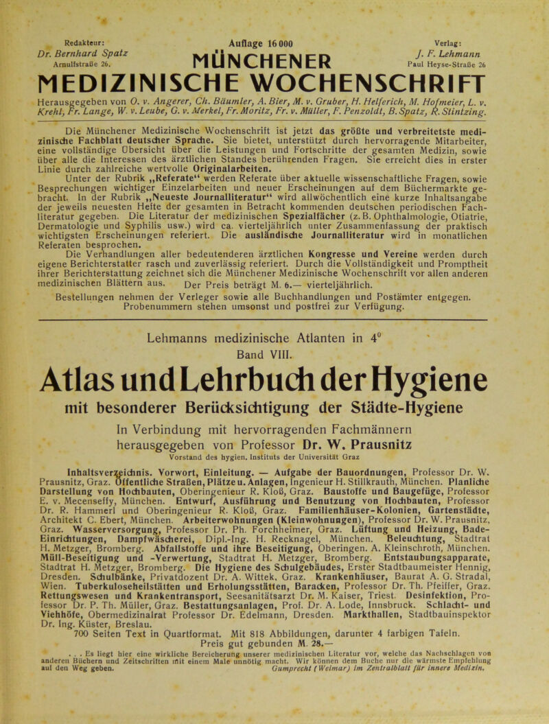 Redakteur: Dr. Bernhard Spatz AmulfstraOe 26. Auflage 16 000 MÜNCHENER Verlag: J. F. Lehmann Paul Heyse-Straße 26 MEDIZINISCHE WOCHENSCHRIFT Herausgegeben von 0. v. Angerer, Ch. Bäumler, A. Bier, M. v, Gruber, H. Helferich, M. Hofmeier, L. v. Krehl, Fr. Lange, W. v. Leute, G. v. Merkel, Fr. Moritz, Fr. v. Müller, F. Penzoldt, B. Spatz, H. Stintzing. Die Münchener Medizinische Wochenschrift ist jetzt das größte und verbreitetste medi- zinische Fachblatt deutscher Sprache. Sie bietet, unterstützt durch hervorragende Mitarbeiter, eine vollständige Übersicht über die Leistungen und Fortschritte der gesamten Medizin, sowie über alle die Interessen des ärztlichen Standes berührenden Fragen. Sie erreicht dies in erster Linie durch zahlreiche wertvolle Originalarbeiten. Unter der Rubrik ,,Referate“ werden Referate über aktuelle wissenschaftliche Fragen, sowie Besprechungen wichtiger Einzelarbeiten und neuer Erscheinungen auf dem Büchermärkte ge- bracht. In der Rubrik „Neueste Journalliteratur“ wird allwöchentlich eine kurze Inhaltsangabe der jew'eils neuesten Hefte der gesamten in Betracht kommenden deutschen periodischen Fach- literatur gegeben. Die Literatur der medizinischen Spezialfächer (z. B. Ophthalmologie, Otiatrie, Dermatologie und Syphilis usw.) wird ca. vierteljährlich unter Zusammenfassung der praktisch wichtigsten Erscheinungen referiert. Die ausländische Journalliteratur wird in monatlichen Referaten besprochen. Die Verhandlungen aller bedeutenderen ärztlichen Kongresse und Vereine werden durch eigene Berichterstatter rasch und zuverlässig referiert. Durch die Vollständigkeit und Promptheit ihrer Berichterstattung zeichnet sich die Münchener Medizinische Wochenschrift vor allen anderen medizinischen Blättern aus. Der Preis beträgt M. 6.— vierteljährlich. Bestellungen nehmen der Verleger sowie alle Buchhandlungen und Postämter entgegen. Probenummern stehen umsonst und postfrei zur Verfügung. Lehmanns medizinische Atlanten in 4° Band VIII. Atlas und Lehrbudi der Hygiene mit besonderer Berücksichtigung der Städte-Hygiene In Verbindung mit hervorragenden Fachmännern herausgegeben von Professor Dr. W, Prausnitz Vorstand des hygien. Instituts der Universität Graz Inhaltsver^ichnis. Vorwort, Einleitung. — Aufgabe der Bauordnungen, Professor Dr. W. Prausnitz, Graz. Öffentliche Straßen, Plätze u. Anlagen, Ingenieur H. Stillkrauth, München. Planliche Darstellung von Hochbauten, Oberingenieur R. Kloß, Graz. Baustoffe und Baugefüge, Professor E. V. Mecenseffy, München. Entwuri, Ausführung und Benutzung von Hochbauten, Professor Dr. R. Hammerl und Oberingenieur R. Kloß, Graz. Familienhäuser-Kolonien, Gartenstädte, Architekt C. Ebert, München. Arbeiterwohnungen f Kleinwohnungen), Professor Dr. W. Prausnitz, Graz. Wasserversorgung, Professor Dr. Ph. Forchheimer, Graz. Lüftung und Heizung, Bade- Einrichtungen, Dampfwäscherei, Dipl.-Ing. H. Recknagel, München. Beleuchtung, Stadtrat H. Metzger, Bromberg. Abfallstoffe und ihre Beseitigung, Oberingen. A. Kleinschroth, München. Müll-Beseitigung und -Verwertung, Stadtrat H. Metzger, Bromberg. Entstaubungsapparate, Stadtrat H. Metzger, Bromberg. Die Hygiene des Schulgebäudes, Erster Stadtbaumeister Hennig, Dresden. Schulbänke, Privatdozent Dr. A. Wittek, Graz. Krankenhäuser, Baurat A. G. Stradal, Wien. Tuberkuloseheilstätten und Erholungsstätten, Baracken, Professor Dr. Th. Pfeiffer, Graz. Rettungswesen und Krankentransport, Seesanitätsarzt Dr. M. Kaiser, Triest. Desinfektion, Pro- fessor Dr. P. Th. Müller, Graz. Bestattungsanlagen, Prof. Dr. A. Lode, Innsbruck. Schlacht- und Viehhöfe, Obermedizinalrat Professor Dr. Edelmann, Dresden. Markthallen, Stadtbauinspektor Dr. Ing. Küster, Breslau. 700 Seiten Text in Quartformat. Mit 818 Abbildungen, darunter 4 farbigen Tafeln. Preis gut gebunden M. 28.— ... Es liegt hier eine wirkliche Bereicherung unserer medizinischen Literatur vor, welche das Nachschlagen von anderen Büchern und Zeitschriften iflit einem Male unnötig macht. Wir können dem Buche nur die wärmste Empfehlung auf den Weg geben. GumprecM (Weimar) im ZenttalblaU für inner» Medizin,