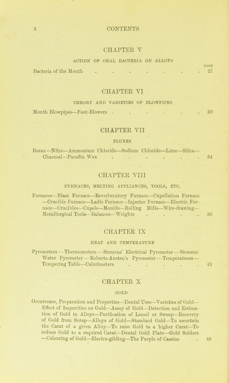 CHAPTER V ACTION OP ORAL BACTERIA ON ALLOTS rAGK Bacteria of the Month . . . . . . .27 CHAPTER VI THEORY AND VARIETIES OF BLOWPIPES Mouth Blowpipes—Foot-Blowers . , . . . .30 CHAPTER VII FLUXES Borax—Nitre—Ammonium Chloride—.Sodium Chloride—Lime—Silica— Charcoal—Paraffin Wax . . . . . .34 CHAPTER VIII FURNACES, MELTING APPLIANCES, TOOLS, ETC. Furnaces—Blast Furnace—Reverberatory Furnace—Cupellation Furnace —Crucible Furnace—Ladle Furnace—Injector Furnace—Electric Fur- nace—Crucibles—Cupels—Moulds—Rolling Jlills—Wire-drawing— Metallurgical Tools—Balances—Weights . . . .36 CHAPTER IX HEAT AND TEMPERATURE Pyrometers — Thermometers — Siemens’ Electrical Pyrometer — .Siemens' Water Pyrometer — Roberts-Austen’s Pyrometer — Temi>eratures — Tempering Table—Calorimeters . . . . .45 CHAPTER X GOLD Occurrence, Preparation and Properties—Dental Uses—Varieties of Gold— Effect of Impurities on Gold—Assay of Gold—Detection and Estima- tion of Gold in Alloys—Purification of Lemel or Sweep—Recovery of Gold ftom Scrap—Alloys of Gold—Standard Gold—To ascertain the Carat of a given Alloy—To raise Gold to a higher Carat—To reduce Gold to a required Carat—Dental Gold Plate—Gold Solders —Colouring of Gold—Electro-gilding—The Purple of Cassius 49