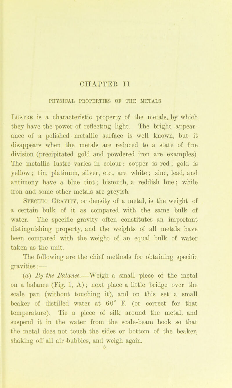 CHAPTEE 11 PHYSICAL PKOPERTIES OP THE METALS Lustre is a characteristic property of the metals, by which they have the power of reflecting light. The bright appear- ance of a polished metallic surface is well known, but it disappears when the metals are reduced to a state of fine division (precipitated gold and powdered iron are examples). The metallic lustre varies in colour: copper is red; gold is yellow; tin, platinum, silver, etc., are white; zinc, lead, and antimony have a blue tint; bismuth, a reddish hue; while iron and some other metals are greyish. Specific Gravity, or density of a metal, is the weight of a certain bulk of it as compared with the same bulk of water. The specific gravity often constitutes an important distinguishing property, and the weights of all metals have been compared with the weight of an ecjual bulk of water taken as the unit. The following are the chief methods for obtaining specific gravities:— (a) By the Balance.—Weigh a small piece of the metal on a balance (Fig. 1, A); next place a little bridge over the scale pan (without touching it), and on this set a small beaker of distilled water at 60° F. (or correct for that temperature). Tie a piece of silk around the metal, and suspend it in the water from the scale-beam hook so that the metal does not touch the sides or bottom of the beaker, shaking off all air bubbles, and weigh again.
