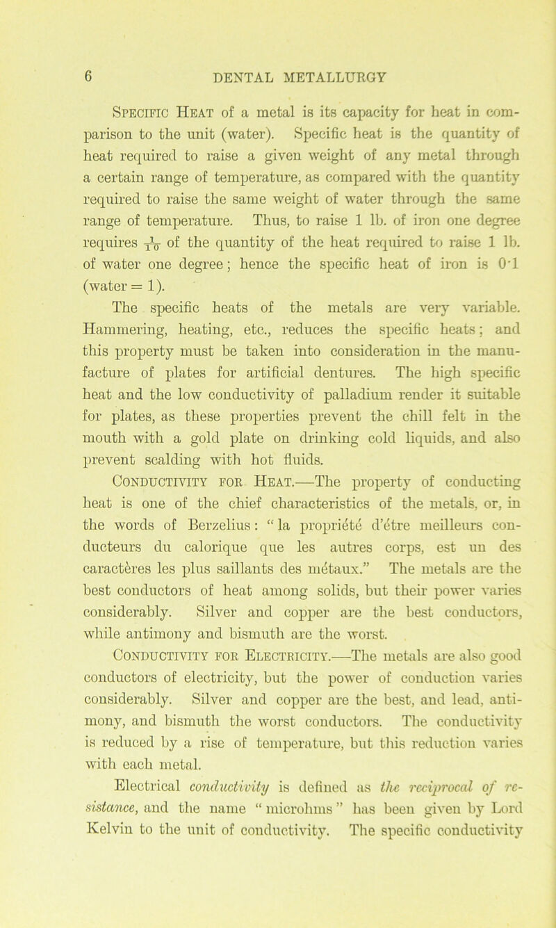 Specific Heat of a metal is its capacity for heat in com- parison to the unit (water). Specific heat is the quantity of heat required to raise a given weight of any metal through a certain range of temperature, as compared with the quantity required to raise the same weight of water through the same range of temperature. Thus, to raise 1 llj. of iron one degree requires of the quantity of the heat required to raise 1 lb. of water one degree; hence the specific heat of iron is OT (water =1). The specific heats of the metals are very vaiiable. Hammering, heating, etc., reduces the specific heats; and this property must be taken into consideration in the manu- facture of plates for artificial dentures. The high specific heat and the low conductivity of palladium render it suitable for plates, as these properties prevent the chill felt in the mouth with a gold plate on drinking cold liquids, and also prevent scalding with hot fluids. Conductivity for Heat.—The property of conducting heat is one of the chief characteristics of the metals, or, in the words of Berzelius: “ la propriete d’etre meilleurs con- ducteurs du calorique que les autres corps, est un des caracteres les plus saillants des nidtaux.” The metals are the best conductors of heat among solids, but their power varies considerably. Silver and copper are the best conductors, while antimony and bismuth are the worst. Conductivity for Electricity.—The metals are also good conductors of electricity, but the power of conduction varies considerably. Silver and copper are the best, and lead, anti- mony, and bismuth the worst conductors. The conductivity is reduced by a rise of temperature, but this reduction varies with each metal. Electrical conductivity is defined as the reciprocal of rc- sistance, and the name “ microhms ” has been given by Lord Kelvin to the unit of conductivity. The specific conductivity