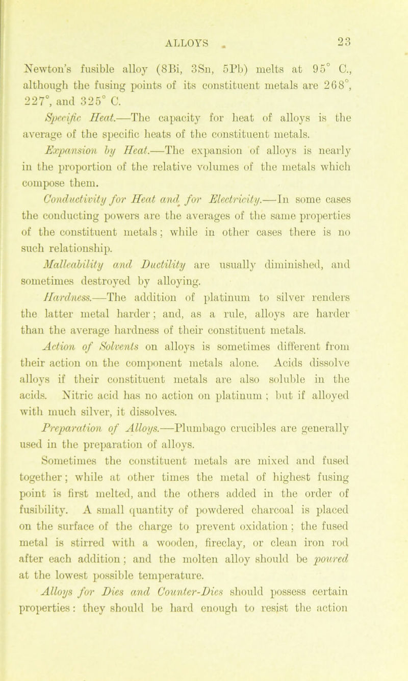Newton’s fusible alloy (8Bi, 3Sn, 5Pb) melts at 95° C., although the fusing points of its constituent metals are 268°, 227°, and 325° C. Specific Heat.—The capacity for heat of alloys is the average of the specific heats of the constituent metals. Expansion hy Heat.—The expansion of alloys is nearly in the proportion of the relative volumes of the metals which compose them. Conductivity for Heat and^ for Electricity.—In some cases the conducting powers are the averages of the same properties of the constituent metals; while in other cases there is no such relationship. Malleability and Ductility are usually diminished, and sometimes destroyed by alloying. Hardness.—The addition of platinum to silver renders the latter metal harder; and, as a rule, alloys are harder than the average hardness of their constituent metals. Action of Solvents on alloys is sometimes different from their action on the component metals alone. Acids dissolve alloys if their constituent metals are also soluble in the acids. Nitric acid has no action on platinum ; but if alloyed with much silver, it dissolves. Preparation of Alloys.—Plumbago crucibles are generally used in the preparation of alloys. Sometimes the constituent metals are mixed and fused together; while at other times the metal of highest fusing point is first melted, and the others added in the order of fusibility. A small quantity of powdered charcoal is placed on the surface of the charge to prevent oxidation; the fused metal is stirred with a wooden, fireclay, or clean iron rod after each addition; and the molten alloy should be poured at the lowest possible temperature. Alloys for Dies and Counter-Dics should possess certain properties: they should be hard enough to resist tlie action