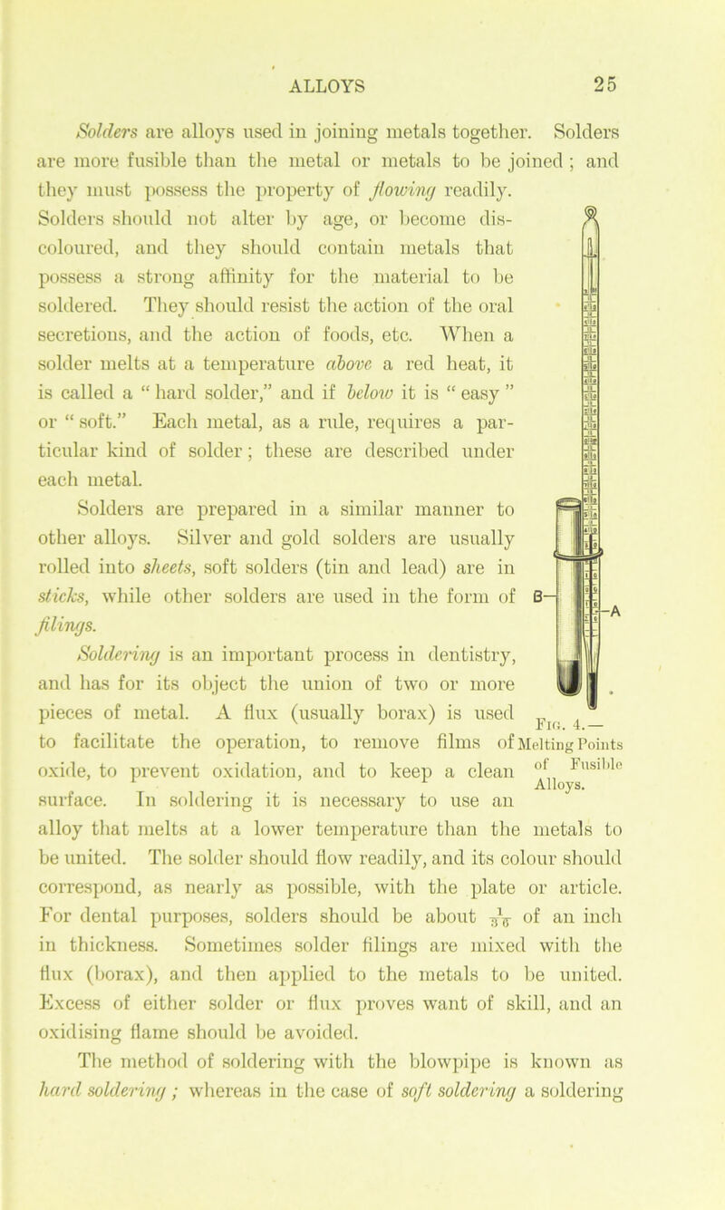 Solders are alloys used iu joining metals together. Solders are more fusible than the metal or metals to be joined ; and they must possess the property of flowing x'cadily. Solders shoidd not alter by age, or become dis- coloured, and they should contain metals that possess a strong affinity for the material to he soldered. They should resist the action of the oral secretions, and the action of foods, etc. When a solder melts at a temperature above a red lieat, it is called a “ hard solder,” and if beloio it is “ easy ” or “ soft.” Each metal, as a rule, requires a par- ticular kind of solder; these are described under each metal. Solders are prepared in a similar manner to other alloys. Silver and gold solders are usually rolled into sheets, soft solders (tin and lead) are in sticks, while other solders are used in the form of £ fl lings. Soldeniuj is an important process in dentistry, and has for its object the union of two or more pieces of metal. A flux (usually borax) is used ^ _ to facilitate the operation, to remove films of Melting Points oxide, to prevent oxidation, and to keep a clean Fusil)lo Alloys. surface. In soldering it is necessary to use an alloy that melts at a lower temperature than the metals to be united. The solder should flow readily, and its colour should correspond, as nearly as possible, with the plate or article. For dental purposes, solders should be about -jV of an incli in thickness. Sometimes solder filings are mixed with the flux (borax), and then applied to the metals to Ije united. Excess of either solder or flux proves want of skill, and an oxidising flame should be avoided. The method of soldering with the blowpi^je is known as hard soldering ; whereas in the case of soft soldering a soldering -A