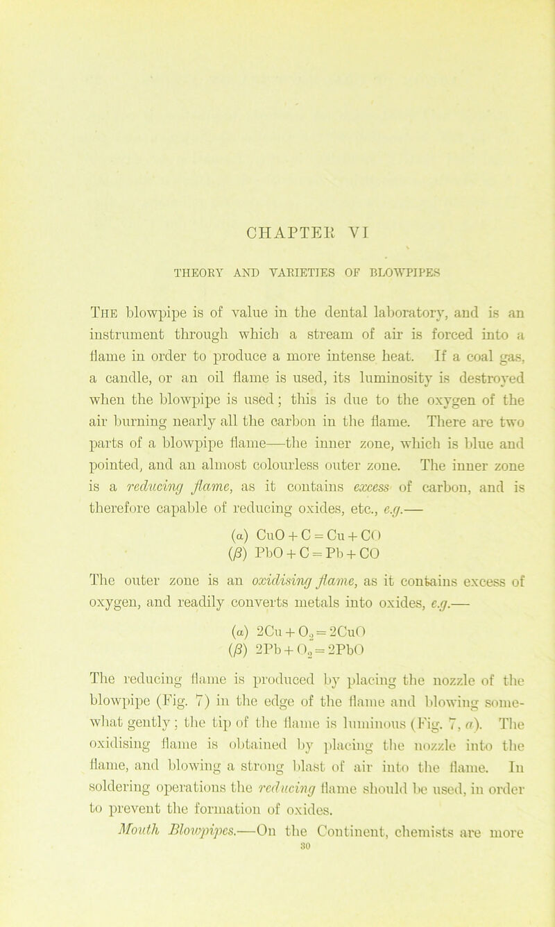 THEOKY AND VAEIETIES OF BLOWPIPES The blowpipe is of value in the dental laboratory, and is an instrument through which a stream of air is forced into a dame in order to produce a more intense heat. If a coal gas, a candle, or an oil flame is used, its luminosity Ls destroyed when the blowpipe is used; this is due to the oxygen of the air burning nearly all the carbon in the flame. There are two parts of a blowpipe flame—the inner zone, which is blue and pointed, and an almost colourless outer zone. The inner zone is a reducing flame, as it contains excess of carbon, and is therefore capable of reducing oxides, etc., e.g.— (a) CuO + C-Cu + CO (/3) PbO + C = Pb + CO The outer zone is an oxidising flame, as it contains excess of oxygen, and readily converts metals into oxides, e.g.— (a) 2Cu + 0., = 2Cu0 (^) 2Pb + (\ = 2PbO The reducing dame is produced by placing the nozzle of the blowpipe (Fig. 7) in the edge of the flame and Iflowing some- wliat gently ; tlie tip of the flame is luminous (Fig. 7, a). The oxidising flame is obtained by ]flacing tlie nozzle into the flame, and blowing a strong l)last of air into tlie flame. In soldering operations the reducing flame should lie used, in order to prevent the formation of oxides. Mouth Blowpipes.—On the Continent, chemists are more