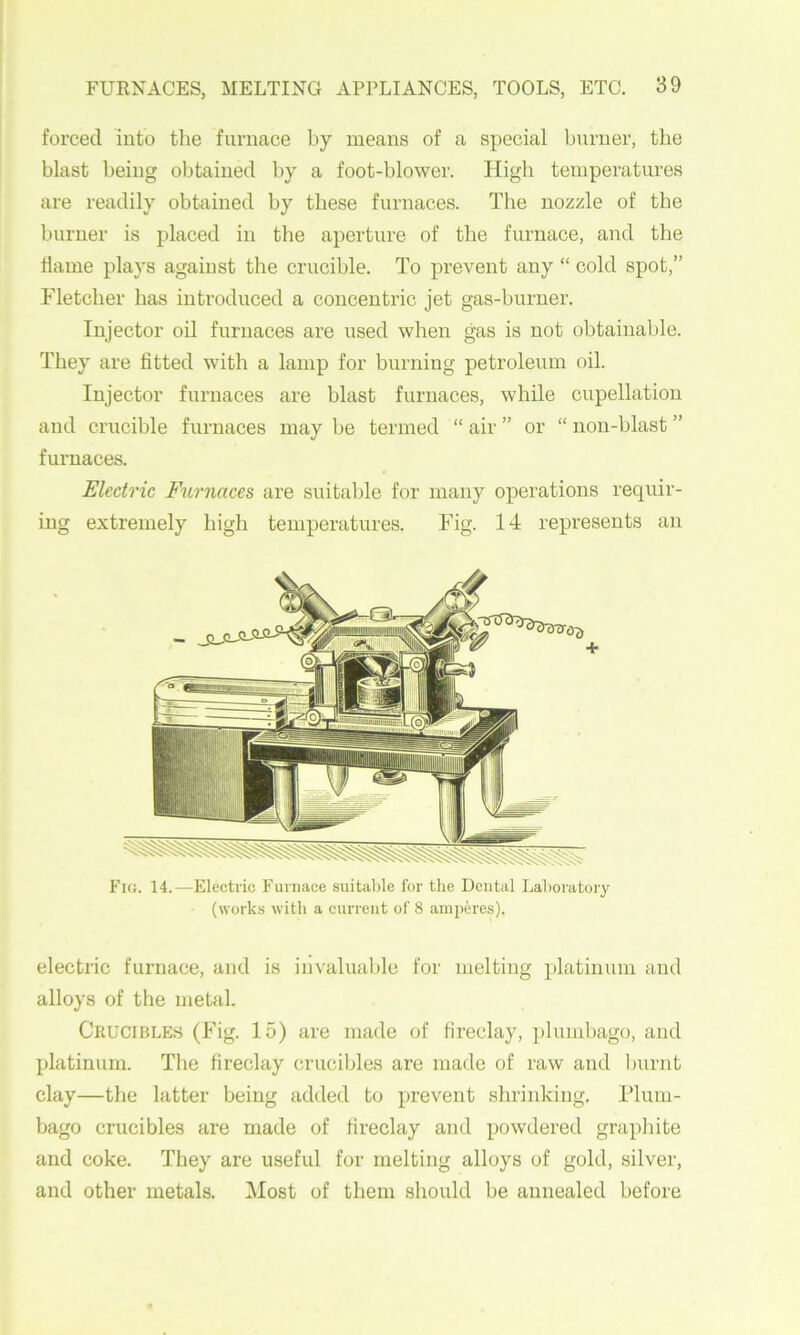 forced into tlie furnace by means of a special burner, the blast being obtained by a foot-blower. High temperatures are readily obtained by these furnaces. The nozzle of the burner is placed in the aperture of the furnace, and the dame plays against the crucible. To prevent any “ cold spot,” Fletcher has introduced a concentric jet gas-burner. Injector oil furnaces are used when gas is not obtainable. They are dtted with a lamp for burning petroleum oil. Injector furnaces are blast furnaces, while cupellatiou and crucible furnaces may be termed “ air ” or “ non-blast ” furnaces. Electric Furnaces are suitable for many operations requir- ing extremely high temperatures. Fig. 14 represents an Fig. 14.—Electric Furnace suital)le for the Dental Lahoratory (works with a current of 8 amperes). electric furnace, and is invaluable for melting platinum and alloys of the metal. Ckucibles (Fig. 15) are made of dreclay, plumbago, and platinum. Tlie dreclay crucibles are made of raw and Imrnt clay—the latter being added to prevent shrinking. Flum- bago crucibles are made of dreclay and powdered grapliite and coke. They are useful for melting alloys of gold, silver, and other metals. Most of them should be annealed before