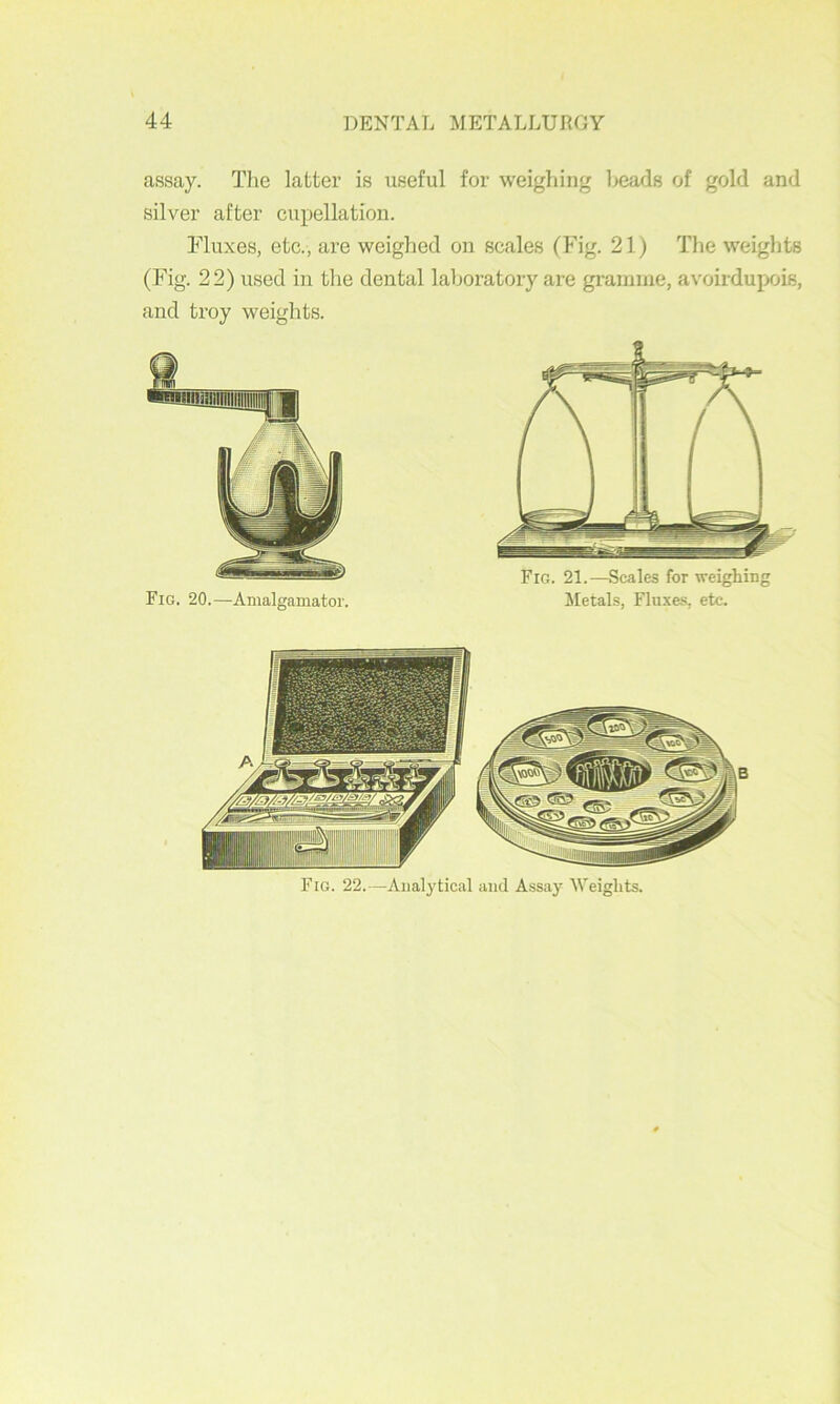 assay. The latter is useful for weighing heads of gold and silver after cupellation. Fluxes, etc., are weighed on scales (hdg. 21) The weights (Fig. 22) used in the dental laboratory are gramme, avoirdupois, and troy weights. Fig. 20.—Amalgamator. Fig. 21.—Scales for weighing Metals, Fluxes, etc.