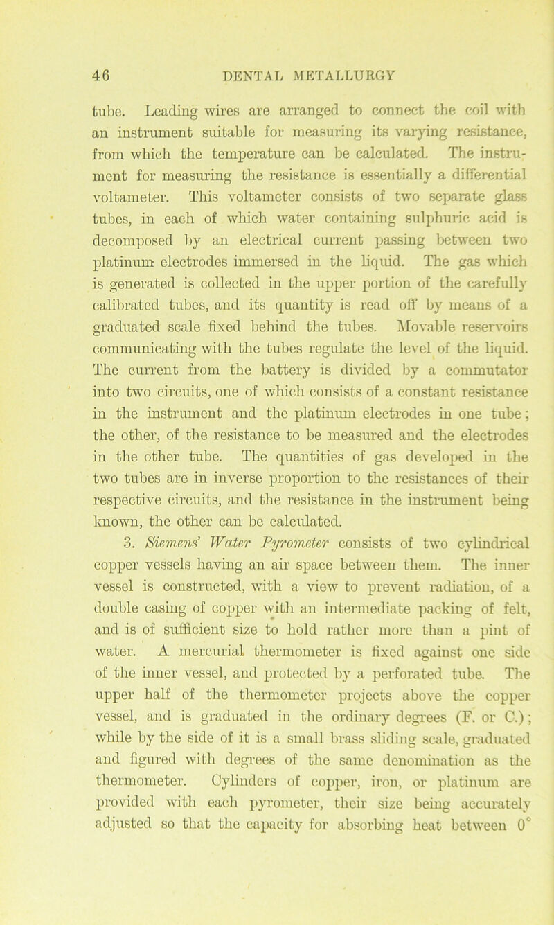 tulDe. Leading wires are arranged to connect the coil with an instrument suitable for measuring its varying resistance, from which the temperature can be calculated. The instru- ment for measuring the resistance is essentially a differential voltameter. This voltameter consists of two separate glass tubes, in each of which water containing sulphuric acid is decomposed by an electrical current passing between two platinum electrodes immersed in the liquid. The gas which is generated is collected in the upper portion of the carefully calibrated tubes, and its quantity is read off by means of a graduated scale fixed behind the tubes. ]\Iovable reservoirs comimmicating with the tubes regulate the level of the liquid. The current from the battery is divided by a commutator into two circuits, one of which consists of a constant resistance in the instrument and the platinum electrodes in one tube; the other, of the resistance to be measured and the electrodes in the other tube. The quantities of gas developed in the two tubes are in inverse proportion to the resistances of their respective circuits, and the resistance in the instrument being known, the other can Idc calculated. 3. Siemens' Water Pyrometer consists of two cyhndi’ical copper vessels having an air space between them. The inner vessel is constructed, with a view to prevent radiation, of a double casing of copper with an intermediate packing of felt, and is of sufficient size to hold rather more than a pint of water. A mercurial thermometer is fixed against one side of the inner vessel, and protected by a perforated tuba The upper half of the thermometer projects above the copper vessel, and is graduated in the ordinary degrees (F. or G.); while by the side of it is a small brass sliding scale, graduated and figured with degrees of the same denomination as the thermometer. Cylinders of copper, iron, or platin\im are provided with each pyrometer, their size being accurately adjusted so that the capacity for absorbing heat between 0°