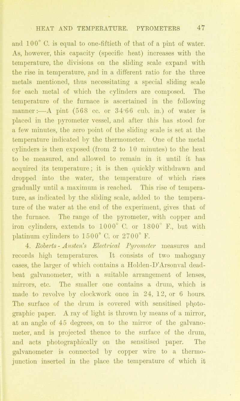 and 100° C. is equal to one-fiftieth of that of a pint of water. As, liowever, this capacity (specific heat) increases with the temperature, the divisions on the sliding scale expand with the rise in temperature, and in a different ratio for the three metals mentioned, thus necessitating a special sliding scale for each metal of which the cylinders are composed. The temperature of the furnace is ascertained in the following manner:—A pint (568 cc. or 34'66 cub. in.) of water is placed in the pyrometer vessel, and after this has stood for a few minutes, the zero point of the sliding scale is set at the temperature indicated by the thermometer. One of the metal cylinders is then exposed (from 2 to 10 minutes) to the heat to be measured, and allowed to remain in it until it has acquired its temperature; it is then quickly withdrawn and dropped into the water, tlie temperature of which rises gradually until a maximum is reached. This rise of tempera- ture, as indicated by the sliding scale, added to the tempera- ture of the water at the end of the experiment, gives that of the furnace. The range of the pyrometer, with copper and iron cylinders, extends to 1000° C. or 1800° F., but with platinum cylinders to 1500° C. or 2700° F. 4. Roberts - Austen’s Electrical Pyrometer measures and records high temperatures. It consists of two mahogany cases, the larger of which contains a Holden-D’Arsonval dead- beat galvanometer, with a suitable arrangement of lenses, mirrors, etc. The smaller one contains a drum, which is made to revolve by clockwork once in 24, 12, or 6 hours. The surface of the drum is covered with sensitised pl\oto- graphic paper. A ray of light is tlu’own by means of a mirror, at an angle of 45 degrees, on to the mirror of the galvano- meter, and is projected thence to the surface of the drum, and acts photographically on the sensitised paper. The galvanometer is connected by copper wire to a tbermo- j unction inserted in the place the temperature of which it