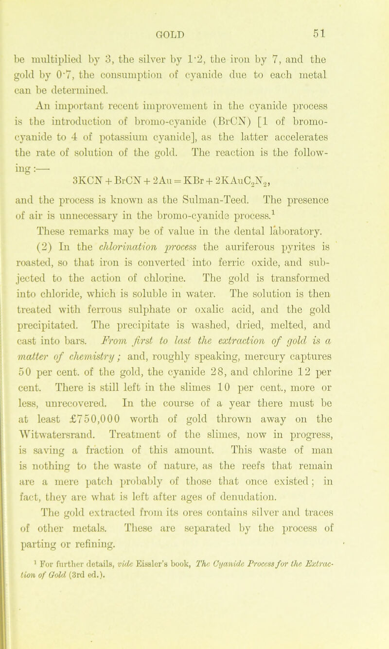 be multiplied by 3, the silver by 1’2, the ivou by 7, and the gold by 0*7, the consumption of cyanide due to each metal can be tletermined. An important recent improvement in the cyanide process is the introduction of bromo-cyauide (BrCN) [1 of bromo- cyauide to 4 of potassium cyanide], as the latter accelerates the rate of solution of the gold. The reaction is the follow- ing :— 3KCN + BrCN 4- 2An = KBr + 2KAUC2N2, and the process is known as the Sulman-Teed. The presence of air is unnecessary in the bronio-cyanide process.^ These remarks may be of value in the dental laboratory. (2) In the chlorination process the auriferous pyrites is roasted, so that iron is converted into ferric oxide, and sub- jected to the action of chlorine. The gold is transformed into chloride, which is soluble in water. The solution is then treated with ferrous sulphate or oxalic acid, and the gold precipitated. The precipitate is washed, dried, melted, and cast into bars. From first to last the extraction of gold is a matter of chemistry; and, roughly speaking, mercury captures 50 per cent, of the gold, the cyanide 28, and chlorine 12 per cent. There is still left in the slimes 10 per cent., more or less, unrecovered. In the course of a year there must be at least £750,000 worth of gold thrown away on the Witwatersrand. Treatment of the slimes, now in progress, is saving a fraction of this amount. This waste of man is nothing to the waste of nature, as the reefs that remain are a mere ])atch })r(d)aljly of those that once existed; in fact, tliey are wliat is left after ages of denudation. The gold extracted from its ores contains silver and traces of other metals. Tliese are separated by the process of parting or refining. ’ For further details, vide Eisslcr’s book, The Cyanide Process for the Extrac- tion of Gold (3rd ed.).