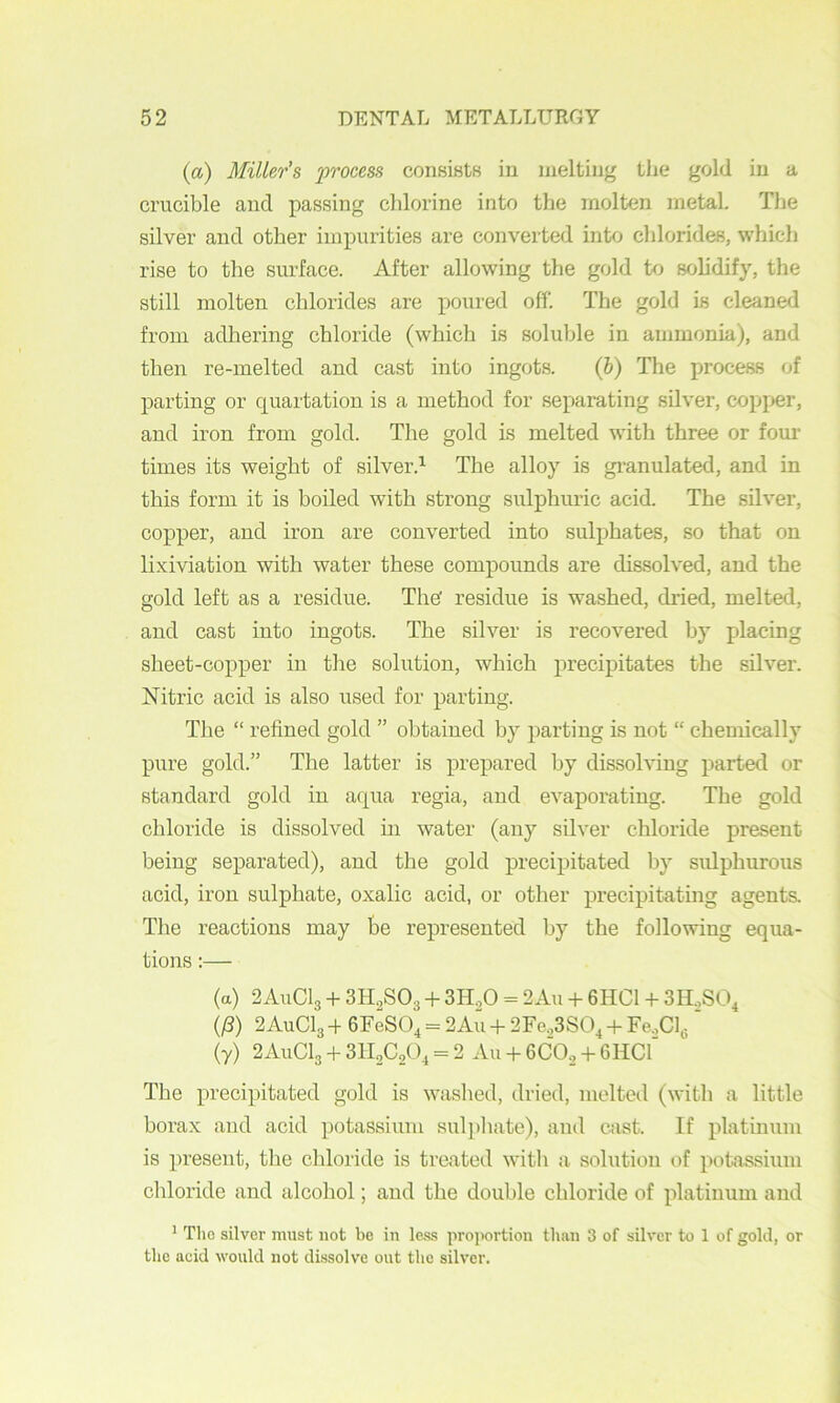 (a) Miller’s process consiHts in melting the gold in a crucible and passing chlorine into the molten metal The silver and other impurities are converted into chlorides, which rise to the surface. After allowing the gold to solidify, the still molten chlorides are poured off. The gold is cleaned from adhering chloride (which is soluble in ammonia), and then re-melted and cast into ingots. (h) The process of parting or quartation is a method for separating silver, cop}>er, and iron from gold. The gold is melted with three or fom’ times its weight of silver.^ The alloy is gi-anulated, and in this form it is boiled with strong sulphuric acid. The silver, copper, and iron are converted into sulphates, so that on lixiviation with water these compounds are dissolved, and the gold left as a residue. The' residue is washed, dried, melted, and cast into ingots. The silver is recovered by placing sheet-copper in the solution, which precipitates the sdver. Nitric acid is also used for parting. The “ refined gold ” obtained by parting is not “ chemically pure gold.” The latter is prepared by dissolving parted or standard gold in aqua regia, and evaporating. The gold chloride is dissolved in water (any silver chloride present being separated), and the gold precipitated by sulphurous acid, iron sulphate, oxalic acid, or other precipitating agents. Tlie reactions may be represented by the following equa- tions :— (a) 2A11CI3 -I- 3H2SO3 -f- 3H„0 = 2Au -I- 6HC1 + 3H.,SO^ (/?) 2AUCI3 4 GFeSO^ = 2Au 4 2Fe.,3SO^ 4 ¥e,C\^ ' (7) 2AUCI3 4 3II2C0O1 = 2 An 4 6CO2 4 6HCI The precipitated gold is washed, dried, melted (with a little borax and acid potassium sulpliate), and aist. If platinum is present, the chloride is treated with a solution of potassium chloride and alcohol; and the double chloride of platinum and * Tlio silver must not be in le.ss projwrtion tluui 3 of silver to 1 of gold, or the acid would not dissolve out the silver.