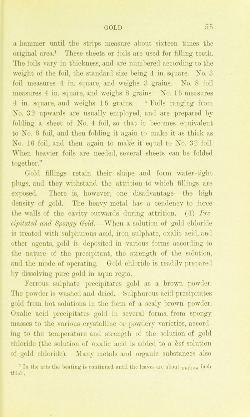 a liaminer until the strips measure al)out sixteen times tlie orimnal area.^ These slieets or foils are used for tilliny; teeth. The foils vary in thickness, and are numbered according to the weight of the foil, the standard size Ijeing 4 in. square. No. 3 foil measures 4 in. scpiare, and weighs 3 grains. No. 8 foil measures 4 in. square, and weighs 8 grains. No. 10 measures 4 in. square, and weighs 16 grains. “ Foils ranging from No. 32 upwards are usually employed, and are prepared by fokhng a sheet of No. 4 foil, so that it becomes equivalent to No. 8 foil, and then hdding it again to make it as thick as No. 10 foil, and then again to make it eqiial to No. 32 foil. When heavier foils are needed, several sheets can be folded together.” Gold fillings retain their shape and form water-tight plugs, and they withstand the attrition to which fillings are exposed. There is, however, one disadvantage—the high density of gold. The heavy metal has a tendency to force tlie walls of the cavity outwards during attrition. (4) Pre- cipitated and Spon/jy Gold.—When a solution of gold chloride is treated with suljfimrous acid, iron sulphate, oxalic acid, and other agents, gold is deposited in various forms according to the nature of the precipitant, the strength of the solution, and the mode of operating. Gold chloride is readily prepared by dissolving pure gold in aqua regia. Ferrous sidphate })reeipitates gold as a brown powder. Tlie powder is washed and dried. Sulphurous acid precipitates gold fx’om hot solutions in the form of a scaly brown powder. Oxalic acid precipitates gold in several forms, from spongy masses to the various crystalline or powdery varieties, accord- ing to the temperature and strength of the solution of gold chloride (the solution of oxalic acid is added to a hot solution of gold chloride). Many metals and organic substances also ’ III the arts the beating i.s continued until the leaves are about rsiiVint thich.