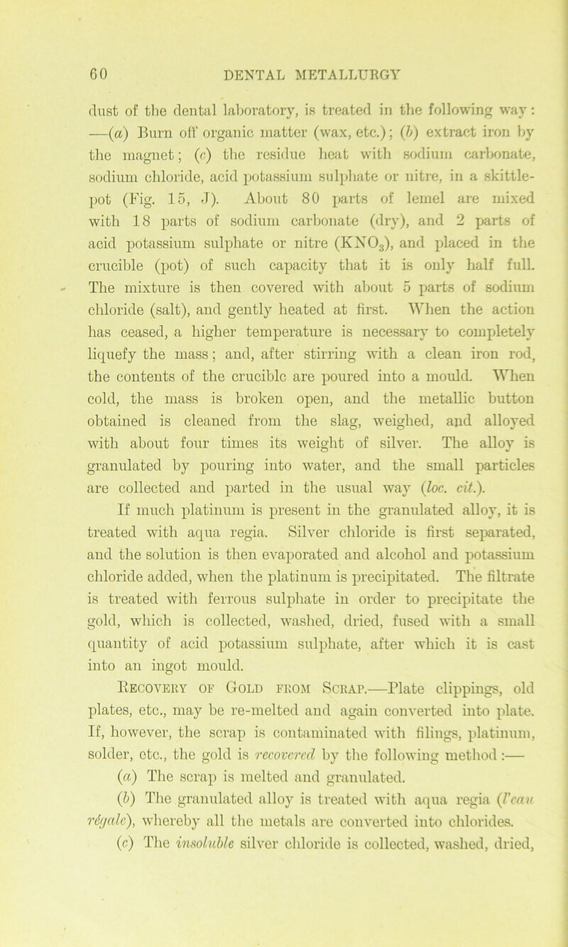 dust of tlie dental laboratory, is treated in the following way: —(a) Burn oil’ organic matter (wax, etc.); (h) extract iron by the magnet; («) the residue beat with sodium carbonate, sodium chloride, acid potassium sulphate or nitre, in a skittle- pot (Big. 15, J). About 80 parts of lemel are mixed with 18 parts of sodium carbonate (dry), and 2 parts of acid potassium sulphate or nitre (KXO3), and placed in the crucible (pot) of such capacity that it is only half fulL The mixture is then covered with about 5 parts of sodium chloride (salt), and gently heated at first. When the action has ceased, a higher temperature is necessary to completely liquefy the mass; and, after stirring with a clean iron rod, the contents of the crucible are poured into a mould. When cold, the mass is broken open, and the metallic button obtained is cleaned from the slag, weighed, ajid alloyed with about four times its weight of silver. The alloy is granulated by pouring into water, and the small particles are collected and parted in the usual way (loc. cit.). If much platinum is present in the granulated alloy, it is treated with aqua regia. Silver chloride is first separated, and the solution is then evaporated and alcohol and potassium chloride added, when the platinum is precipitated. The filtrate is treated with ferrous sulphate in order to precipitate the gold, which is collected, washed, dried, fused with a small quantity of acid potassium sulphate, after which it is cast into an ingot mould. PtECOVERY OF GoLD FROM ScRAP.—Plate clippings, old plates, etc., may be re-melted and again converted into plate. If, however, the scrap is contaminated with filings, platiniun, solder, etc., the gold is recovered by the following method:— (a) Tlie scrap is melted and granulated. (5) The granulated alloy is treated with aqua regia (J'cau r6(jalc), whereby all the metals are converted into chlorides. (c) Tlie imolMe silver chloride is collected, washed, dried,