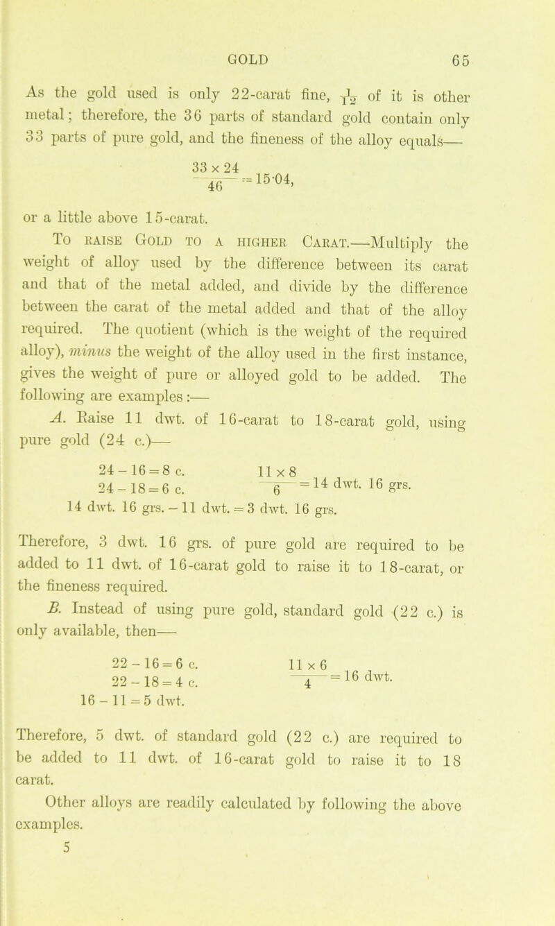 As tlie gold used is only 2 2-carat fine, of it is other metal; therefore, the 3 6 parts of standard gold contain only 33 parts of pure gold, and the fineness of the alloy equals— or a little above 15-carat. To KAisE Gold to a higher Carat.—Multiply the weight of alloy used hy the difference between its carat and that of the metal added, and divide by the difference between the carat of the metal added and that of the alloy required. The quotient (which is the weight of the required alloy), minus the weight of the alloy used in the first instance, gives the weight of pure or alloyed gold to be added. Tlie following are e.xamples :— A. Eaise 11 dwt. of 16-carat to 18-carat gold, usino- pure gold (24 c.)— 24-16 = 8c. 11x8 24-18 = 6 c. 6 =14 dwt. 16 grs. 14 dwt. 16 grs.-11 dwt. = 3 dwt. 16 grs. Therefore, 3 dwt. 16 grs. of pure gold are required to be added to 11 dwt. of 16-carat gold to raise it to 18-carat, or the fineness required. B. Instead of using pure gold, standard gold (22 c.) is only available, then— 22-16 = 6 c. 22-18 = 4 c. 16-11 = 5 dwt. 11x6 ^— = 16 dwt. Therefore, 5 dwt. of standard gold (22 c.) are required to be added to 11 dwt. of 16-carat gold to raise it to 18 carat. Other alloys are readily calculated by following the above examples. 5