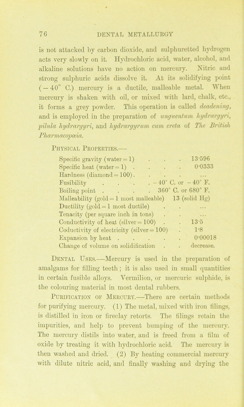 is not attacked by carbon dioxide, and sulphuretted liydrogen acts very slowly on it. Hydrochloric acid, water, alcohol, and alkaline solutions have no action on mercury. Nitric and strong sulphuric acids dissolve it. At its s<jlidifying jxjint (— 40“ C.) mercury is a ductile, malleable metal. When mercury is shaken with oil, or mixed with lard, chalk, etc., it forms a grey powder. This operation is called deadcniwj, and is employed in the preparation of uwjuentum hydrargyri, filula liydrargyri, and hydrargyrum cum creta of The British Pharmaco'pcda. Physical Properties.- Specific gravity (water = 1) Specific heat (water = 1) . Hardness (diamond = 100). Fusibility Boiling point . Malleability (gold = 1 most malleable) Ductility (gold = 1 most ductile) Tenacity (per square inch in tons) Conductivity of heat (silver = 100) Coductivity of electricity (silver =100) Expansion by beat .... Change of volume on solidification 13-596 0-0333 40“ C. or - 40“ F. 360” C. or 680“ F. 13 (solid Hg) 13-5 1-8 0-00018 decrease. Dental Uses.—Mercury is used in the preparation of amalgams for filling teeth; it is also used in small quantities in certain fusible alloys. Vermilion, or mercuric sulphide, is the colouring material in most dental rubbei-s. Purification of Mercury.—There are certain methods for purifying mercury. (1) The metal, mixed with iron filings, is distilled in iron or fireclay retorts. Tlie filings retain the impurities, and help to prevent bumping of the mercury. The mercury distils into water, and is freed from a film of oxide by treating it with hydrochloric acid. The mercury is then waslied and dried. (2) By heating commercial mercury witli dilute nitric acid, and finally washing and drying the