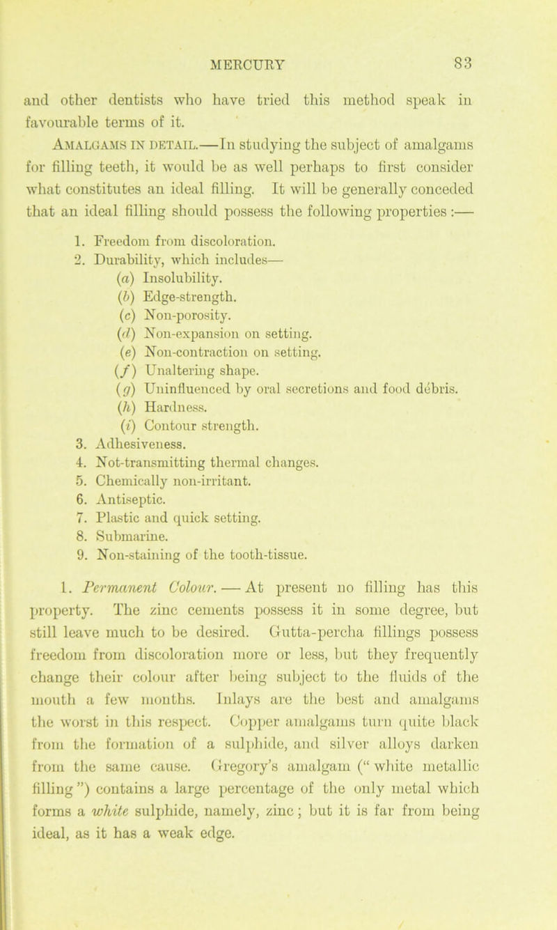 and other dentists who have tried this method speak in favourable terms of it. Amalgams in detail.—In studying the subject of amalgams for filling teeth, it woidd be as well perhaps to first consider what constitutes an ideal filling. It will be generally conceded that an ideal filling should possess the following properties :— 1. Freedom from discoloration. 2. Durability, which includes— (a) Insolubility. {h) Edge-strength. (c) Non-porosity. {(I) Non-expansion on setting. (e) Non-contraction on setting. (/) Unalteruig shape. (g) Uninfluenced by oral secretions and food debris. (/i) Hardness. (i) Contour strength. 3. Adhesiveness. 4. Not-transmitting thermal changes. 5. Chemically non-irritant. 6. Antiseptic. 7. Plastic and quick setting. 8. Submarine. 9. Non-staining of the tooth-tissue. 1. Permanent Colour. — At present no filling has tliis propei’ty. The zinc cements possess it in some degree, but still leave much to be desired. Gutta-percha fillings possess freedom from discoloration more or less, Init they frequently change their colour after being subject to the fluids of the mouth a few mouths. Inlays are the Ijest and amalgams the worst in this respect. Copper amalgams turn (piite l)lack from the formation of a sulphide, and silver alloys darken from the same cause. Gregory’s amalgam (“ white metallic filling ”) contains a large percentage of the only metal which forms a white sulphide, namely, zinc; but it is far from being ideal, as it has a weak edge.