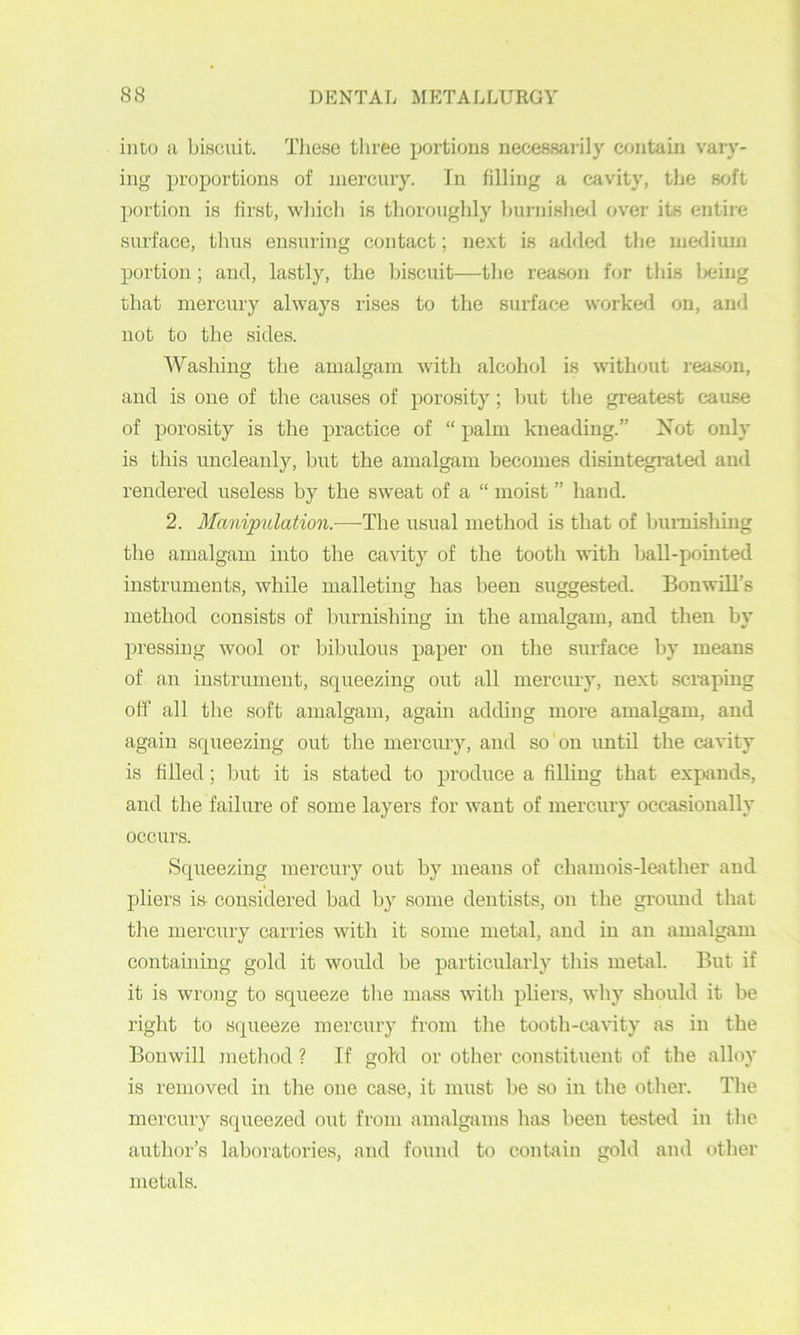 into a biscuit. These three portions necessai’ily contain vary- ing proportions of mercury. In filling a cavity, the soft portion is first, which is thoroughly burnished over its entire surface, thus ensuring contact; next is added the medium portion; and, lastly, the biscuit—tbe reason for this Ijeing that mercury always rises to the surface worked on, and not to the sides. AYashing the amalgam with alcohol is without reason, and is one of the causes of porosity; Ijut the greatest cause of porosity is the practice of “ palm kneading.” Xot only is this uncleanly, but the amalgam becomes disintegrated and rendered useless by the sweat of a “ moist ” hand. 2. Manipulation.—The usual method is that of bumishing the amalgam into the cavity of the tooth with ball-pointed instruments, while malleting has been suggested. BonwiU’s method consists of burnishing in the amalgam, and then by pressing wool or bibulous paper on the surface by means of an instrument, squeezing out all mercury, next .scmping off all the soft amalgam, again adding more amalgam, and again squeezing out the mercury, and so on until the cavity is filled; but it is stated to produce a filling that expands, and the failure of some layers for want of mercury occasionally occurs. Squeezing mercuiy out by means of chamois-lei\ther and pliers is considered bad by some dentists, on the ground that the mercury carries with it some metal, and in an amalgam containing gold it woidd be particularly this metal. But if it is wrong to squeeze the mass with pliers, why should it be right to squeeze mercury from the tooth-cavity as in the Bouwill method ? If gold or other constituent of the alloy is removed in the one case, it must be so in the other. The mercury squeezed out from amalgams has been tested in the author’s laboratories, and found to contain gold and other metals.