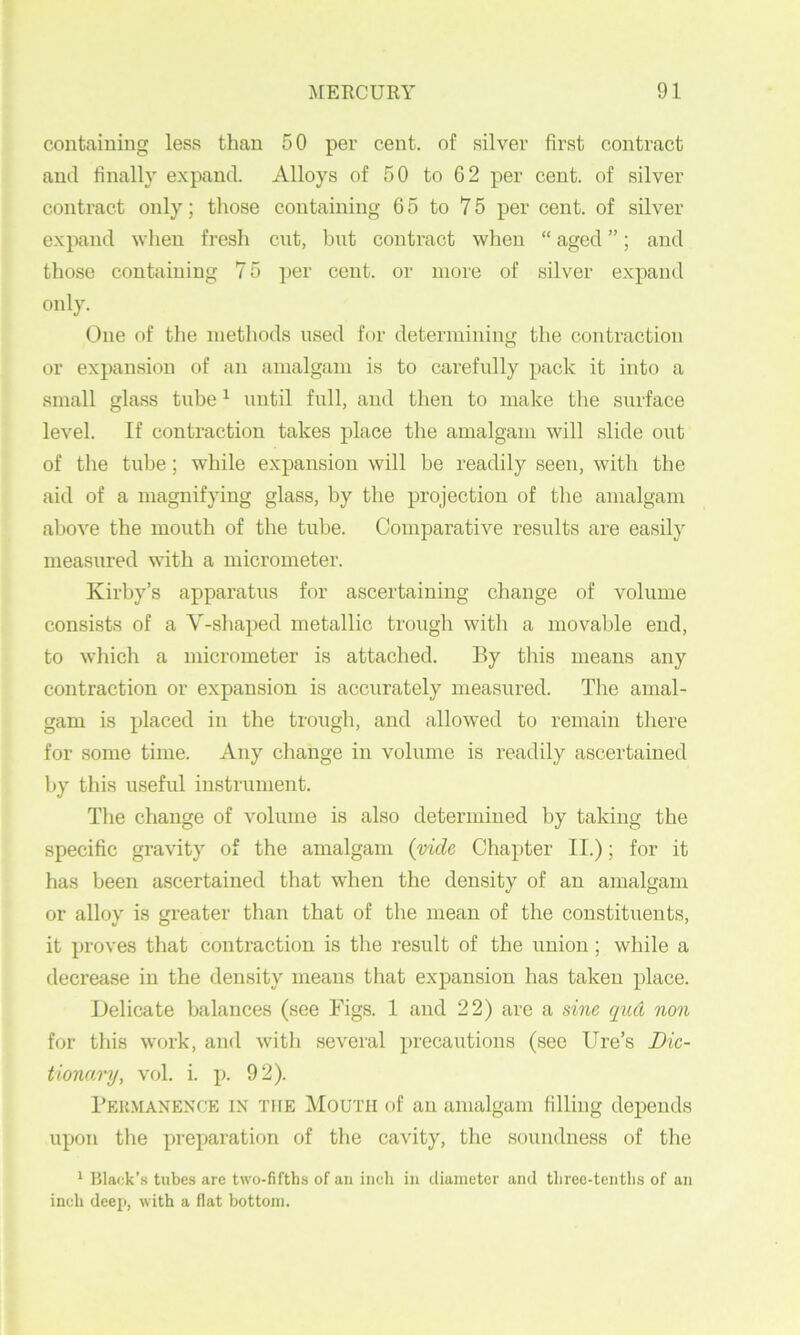 containing less tlian 50 per cent, of silver first contract and finally expand. Alloys of 50 to 02 per cent, of silver contract only; those containing 65 to 75 per cent, of silver expand when fresh cnt, bnt contract when “ aged ”; and those containing 75 cent, or more of silver expand only. One of the methods used for determining the contraction or expansion of an amalgam is to carefully pack it into a small glass tube ^ until full, and then to make the surface level. If contraction takes place the amalgam will slide out of tlie tube; while expansion will be readily seen, with the aid of a magnifying glass, by the projection of the amalgam above the mouth of the tube. Comparative results are easily measured with a micrometer. Kirby’s apparati;s for ascertaining change of volume consists of a V-shaped metallic trough with a movable end, to which a micrometer is attached. By this means any contraction or expansion is accurately measured. The amal- gam is placed in the trough, and allowed to remain there for some time. Any change in volume is readily ascertained by this useful instrument. Tlie change of volume is also determined by taking the specific gravity of the amalgam (vide Chapter II.); for it has been ascertained that when the density of an amalgam or alloy is greater than that of the mean of the constituents, it proves that contraction is the result of the union; while a decrease in the density means that expansion has taken place. Delicate balances (see Figs. 1 and 22) are a sine qud non for this work, and with several precautions (see lire’s Dic- tionary, vol. i. p. 92). I’EitMANENX'E IN THE MoUTii of au amalgam filling depends upon the preparation of the cavity, the soundness of the ‘ Black’.s tubes arc two-fifths of an inch in diameter and three-tenths of an inch deep, with a flat bottom.
